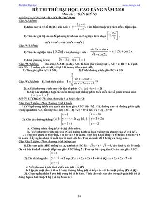 Thi thử Đại học www.toanpt.net
14
ĐỀ THI THỬ ĐẠI HỌC, CAO ĐẲNG NĂM 2010
Môn thi : TOÁN (ĐỀ 14)
PHẦN CHUNG CHO TẤT CẢ CÁC THÍ SINH
Câu I (2 điểm):
1).Khảo sát và vẽ đồ thị (C) của h.số :
3x 4
y
x 2



. Tìm điểm thuộc (C) cách đều 2 tiệm cận .
2).Tìm các giá trị của m để phương trình sau có 2 nghiệm trên đoạn
2
0;
3
 
  
.
sin6
x + cos6
x = m ( sin4
x + cos4
x )
Câu II (2 điểm):
1).Tìm các nghiệm trên  0;2 của phương trình :
sin3x sin x
sin 2x cos2x
1 cos2x

 

2).Giải phương trình:
3 3x 34 x 3 1   
Câu III (1 điểm): Cho chóp S.ABC có đáy ABC là tam giác vuông tại C, AC = 2, BC = 4. Cạnh
bên SA = 5 vuông góc với đáy. Gọi D là trung điểm cạnh AB.
1).Tính góc giữa AC và SD; 2).Tính khoảng cách giữa BC và SD.
Câu IV (2 điểm): 1).Tính tích phân: I =
2
0
sin x cosx 1
dx
sin x 2cosx 3

 
 
2). a.Giải phương trình sau trên tập số phức C : | z | ­ iz = 1 – 2i
b.Hãy xác định tập hợp các điểm trong mặt phẳng phức biểu diễn các số phức z thoả mãn
1 < | z – 1 | < 2
PHẦN TỰ CHỌN: Thí sinh chọn câu V.a hoặc câu V.b
Câu V.a.( 2 điểm ) Theo chương trình Chuẩn
1).Viết phương trình các cạnh của tam giác ABC biết B(2; ­1), đường cao và đường phân giác
trong qua đỉnh A, C lần lượt là : (d1) : 3x – 4y + 27 = 0 và (d2) : x + 2y – 5 = 0
2). Cho các đường thẳng: 1
x 1
d : y 4 2t
z 3 t


  
  
và  2
x 3u
d : y 3 2u
z 2
 

 
  
a. Chứng minh rằng (d1) và (d2) chéo nhau.
b. Viết phương trình mặt cầu (S) có đường kính là đoạn vuông góc chung của (d1) và (d2).
3). Một hộp chứa 30 bi trắng, 7 bi đỏ và 15 bi xanh . Một hộp khác chứa 10 bi trắng, 6 bi đỏ và 9
bi xanh . Lấy ngẫu nhiên từ mỗi hộp bi một viên bi . Tìm xác suất để 2 bi lấy ra cùng màu .
Câu V.b.( 2 điểm ) Theo chương trình Nâng cao
1).Cho tam giác ABC vuông tại A, p.trình đt BC là : 3 x – y ­ 3 = 0, các đỉnh A và B thuộc
Ox và bán kính đ.tròn nội tiếp tam giác ABC bằng 2 . Tìm tọa độ trọng tâm G của tam giác ABC.
2).Cho đ.thẳng (d) :
x t
y 1
z t


 
  
và 2 mp (P) : x + 2y + 2z + 3 = 0 và (Q) : x + 2y + 2z + 7 = 0
a. Viết phương trình hình chiếu của (d) trên (P)
b. Lập ptr mặt cầu có tâm I thuộc đường thẳng (d) và tiếp xúc với hai mặt phẳng (P) và (Q)
3). Chọn ngẫu nhiên 5 con bài trong bộ tú lơ khơ . Tính xác suất sao cho trong 5 quân bài đó có
đúng 3quân bài thuộc 1 bộ ( ví dụ 3 con K )
 