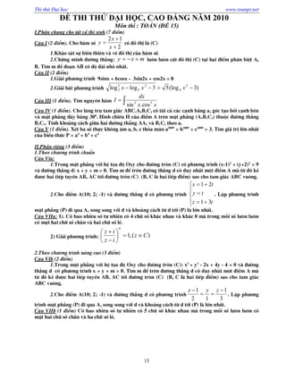Thi thử Đại học www.toanpt.net
15
ĐỀ THI THỬ ĐẠI HỌC, CAO ĐẲNG NĂM 2010
Môn thi : TOÁN (ĐỀ 15)
I.PhÇn chung cho tÊt c¶ thÝ sinh (7 ®iÓm)
C©u I (2 ®iÓm). Cho hµm sè
2
12



x
x
y cã ®å thÞ lµ (C)
1.Kh¶o s¸t sù biÕn thiªn vµ vÏ ®å thÞ cña hµm sè
2.Chøng minh ®­êng th¼ng: mxy  lu«n lu«n c¾t ®å thÞ (C) t¹i hai ®iÓm ph©n biÖt A,
B. T×m m ®Ó ®o¹n AB cã ®é dµi nhá nhÊt.
C©u II (2 ®iÓm)
1.Gi¶i ph­¬ng tr×nh 9sinx + 6cosx - 3sin2x + cos2x = 8
2.Gi¶i bÊt ph­¬ng tr×nh )3(log53loglog 2
4
2
2
2
2  xxx
C©u III (1 ®iÓm). T×m nguyªn hµm 
xx
dx
I 53
cos.sin
C©u IV (1 ®iÓm). Cho l¨ng trô tam gi¸c ABC.A1B1C1 cã tÊt c¶ c¸c c¹nh b»ng a, gãc t¹o bëi c¹nh bªn
vµ mÆt ph¼ng ®¸y b»ng 300
. H×nh chiÕu H cña ®iÓm A trªn mÆt ph¼ng (A1B1C1) thuéc ®­êng th¼ng
B1C1. TÝnh kho¶ng c¸ch gi÷a hai ®­êng th¼ng AA1 vµ B1C1 theo a.
C©u V (1 ®iÓm). XÐt ba sè thùc kh«ng ©m a, b, c tháa m·n a2009
+ b2009
+ c2009
= 3. T×m gi¸ trÞ lín nhÊt
cña biÓu thøc P = a4
+ b4
+ c4
II.PhÇn riªng (3 ®iÓm)
1.Theo ch­¬ng tr×nh chuÈn
C©u Via:
1.Trong mÆt ph¼ng víi hÖ täa ®é Oxy cho ®­êng trßn (C) cã ph­¬ng tr×nh (x-1)2
+ (y+2)2
= 9
vµ ®­êng th¼ng d: x + y + m = 0. T×m m ®Ó trªn ®­êng th¼ng d cã duy nhÊt mét ®iÓm A mµ tõ ®ã kÎ
®­îc hai tiÕp tuyÕn AB, AC tíi ®­êng trßn (C) (B, C lµ hai tiÕp ®iÓm) sao cho tam gi¸c ABC vu«ng.
2.Cho ®iÓm A(10; 2; -1) vµ ®­êng th¼ng d cã ph­¬ng tr×nh








tz
ty
tx
31
21
. LËp ph­¬ng tr×nh
mÆt ph¼ng (P) ®i qua A, song song víi d vµ kho¶ng c¸ch tõ d tíi (P) lµ lín nhÊt.
C©u VIIa: 1). Cã bao nhiªu sè tù nhiªn cã 4 ch÷ sè kh¸c nhau vµ kh¸c 0 mµ trong mçi sè lu«n lu«n
cã mÆt hai ch÷ sè ch½n vµ hai ch÷ sè lÎ.
2) Gi¶i ph­¬ng tr×nh: )(,1
4
Cz
iz
iz








2.Theo ch­¬ng tr×nh n©ng cao (3 ®iÓm)
C©u VIb (2 ®iÓm)
1.Trong mÆt ph¼ng víi hÖ täa ®é Oxy cho ®­êng trßn (C): x2
+ y2
- 2x + 4y - 4 = 0 vµ ®­êng
th¼ng d cã ph­¬ng tr×nh x + y + m = 0. T×m m ®Ó trªn ®­êng th¼ng d cã duy nhÊt mét ®iÓm A mµ
tõ ®ã kÎ ®­îc hai tiÕp tuyÕn AB, AC tíi ®­êng trßn (C) (B, C lµ hai tiÕp ®iÓm) sao cho tam gi¸c
ABC vu«ng.
2.Cho ®iÓm A(10; 2; -1) vµ ®­êng th¼ng d cã ph­¬ng tr×nh
3
1
12
1 

 zyx
. LËp ph­¬ng
tr×nh mÆt ph¼ng (P) ®i qua A, song song víi d vµ kho¶ng c¸ch tõ d tíi (P) lµ lín nhÊt.
C©u VIIb (1 ®iÓm) Cã bao nhiªu sè tù nhiªn cã 5 ch÷ sè kh¸c nhau mµ trong mçi sè lu«n lu«n cã
mÆt hai ch÷ sè ch½n vµ ba ch÷ sè lÎ.
 