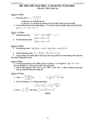 Thi thử Đại học www.toanpt.net
16
ĐỀ THI THỬ ĐẠI HỌC, CAO ĐẲNG NĂM 2010
Môn thi : TOÁN (ĐỀ 16)
Câu 1. (2,5 điểm).
1. Cho hàm số (C) :
2
2 5
1
x x
y
x
  


a) Khảo sát và vẽ đồ thị hàm số
b) Tìm M  (C) để tổng các khoảng cách từ M đến 2 tiệm cận là nhỏ nhất
2. Từ một điểm bất kì trên đường thẳng x = 2 có thể kẻ được bao nhiêu tiếp tuyến đến đồ thị
(C’) : 196 23
 xxxy
Câu 2. (1,5 điểm)
1. Giải phương trình:   3510325.3 22
 
xx xx
2. Giải hệ phương trình:






2coscos
2sinsin
yx
yx
Câu 3. (1,5 điểm)
1. Giải phương trình:     02coscoslogsincoslog 1  xxxx
x
x .
2. Giải bất phương trình:     01311 23
 xxxx
3. Có bao nhiêu số tự nhiên gồm 5 chữ số sao cho trong mỗi số các chữ số đứng trước đều lớn
hơn chữ số đứng liền sau nó.
Câu 4. (2 điểm)
1. Trong hệ toạ độ Oxyz cho 2 điểm A(0; 0; ­3); B(2, 0, ­ 1) và mp(P):3x – 8y + 7z – 1 = 0
Tìm toạ độ điểm C  (P) sao cho ABC là tam giác đều.
2. Cho tứ diện ABCD có AB = CD = a, AC = BD = b, AD = BC = c. Hãy xác định các góc hợp
bởi các cạnh đối diện của tứ diện đó.
Câu 5. (2,5 điểm).
1. Tính :
/ 4 1
2
3
0 0
sin
; 2 2
cos
x x
I dx J x x x dx
x

    
2. Cho 3 số dương a, b, c. Chứng minh rằng:
2 2 2
1 1 1
.
2
a b c
a bc b ac c ab abc
 
  
  
3. Cho z =
1 3
i
2 2
  , Hãy tính :
1 2 3 2;z;z ;(z) ;1 z z
z
 
(Hết)
 