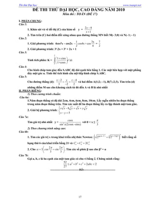 Thi thử Đại học www.toanpt.net
17
ĐỀ THI THỬ ĐẠI HỌC, CAO ĐẲNG NĂM 2010
Môn thi : TOÁN (ĐỀ 17)
I. PHẦN CHUNG:
Câu 1:
1. Khảo sát và vẽ đồ thị (C) của hàm số y =
2 4
1
x
x


2. Tìm trên (C) hai điểm đối xứng nhau qua đường thẳng MN biết M(­ 3;0) và N(­ 1; ­ 1)
Câu 2:
1. Giải phương trình: 4cos4
x – cos2x
1 3x
os4x +cos
2 4
c =
7
2
2. Giải phương trình: 3x
.2x = 3x
+ 2x + 1
Câu 3:
Tính tích phân: K =
2
0
1 sinx
1+cosx
x
e dx

 
 
 

Câu 4:
Cho hình chóp tam gíac đều S.ABC độ dài cạnh bên bằng 1. Các mặt bên hợp với mặt phẳng
đáy một góc α. Tính thể tích hình cầu nội tiếp hình chóp S.ABC.
Câu 5:
Cho đường thẳng (d):
2 4
3 2 2
x y z 
 

và hai điểm A(1;2; ­ 1), B(7;­2;3). Tìm trên (d)
những điểm M sao cho khoảng cách từ đó đến A và B là nhỏ nhất
II. PHẦN RIÊNG:
1) Theo cương trình chuẩn:
Câu 6a:
1.Năm đoạn thẳng có độ dài 2cm, 4cm, 6cm, 8cm, 10cm. Lấy ngẫu nhiên ba đoạn thẳng
trong năm đoạn thẳng trên. Tìm xác suất để ba đoạn thẳng lấy ra lập thành một tam giác.
2. Giải hệ phương trình:
8
5
x x y x y y
x y
   

 
Câu 7a:
Tìm giá trị nhỏ nhất y = 2
osx
sin (2 osx-sinx)
c
x c
với 0 < x ≤
3

2) Theo chương trình nâng cao:
Câu 6b:
1. Tìm các giá trị x trong khai triển nhị thức Newton:  5lg(10 3 ) ( 2)lg3
2 2
x
n
x 
 biết rằng số
hạng thứ 6 của khai triển bằng 21 và 1 3 2
2n n nC C C 
2. Cho
2 2
3 os in
3 3
c s
 

 
  
 
. Tìm các số phức β sao cho β3
= α
Câu 7b:
Gọi a, b, c là ba cạnh của một tam giác có chu vi bằng 2. Chứng minh rằng:
2 2 252
2 2
27
a b c abc    
­­­­­­­­­­­­­­­­­­­­­­­­­­­­­­Hết­­­­­­­­­­­­­­­­­­­­­­­­­­­­­­­­­
 