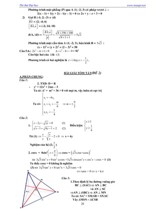 Thi thử Đại học www.toanpt.net
20
Phöông trình maët phaúng (P) qua A (1; -2; 3) coù phaùp vectô a

:
2(x – 1) + 1(y + 2) – 1(z – 3) = 0  2x + y – z + 3 = 0
2) Goïi B (-1; 2; -3)  (d)
BA

= (2; -4; 6)
,BA a 
 
 
= (-2; 14; 10)
d(A, (d)) =
, 4 196 100
5 2
4 1 1
BA a
a
      
 
 

Phöông trình maët caàu taâm A (1; -2; 3), baùn kính R = 5 2 :
(x – 1)2
+ (y + 2)2
+ (2 – 3)2
= 50
Câu 5.b.: 2
2z iz 1 0   2
i 8 9     = 9i2
Căn bậc hai của  là 3i
Phương trình có hai nghiệm là
1
z ihayz i
2
   .
BÀI GIẢI TÓM TẮT(ĐỀ 2)
A.PHẦN CHUNG:
Câu 1:
2. TXĐ: D = R
­ y’ = 12x2
+ 2mx – 3
Ta có: ’ = m2
+ 36 > 0 với mọi m, vậy luôn có cực trị
Ta có:
1 2
1 2
1 2
4
6
1
4
x x
m
x x
x x

  


  


 
9
2
m  
Câu 2:
1.
2 0 (1)
1 4 1 2 (2)
x y xy
x y
   

   
Điều kiện:
1
1
4
x
y




Từ (1) 2 0
x x
y y
     x = 4y
Nghiệm của hệ (2;
1
2
)
2. cosx = 8sin3
6
x
 
 
 
 cosx =  
3
3sinx+cosx
 3 2 2 3
3 3sin 9sin osx +3 3sinxcos os osx = 0x xc x c x c   (3)
Ta thấy cosx = 0 không là nghiêm
(3)  3 2
3 3 tan 8t an x + 3 3 t anx = 0x 
tanx = 0 x = k 
Câu 3:
1.Theo định lý ba đường vuông góc
BC  (SAC)  AN  BC
và AN  SC
AN  (SBC)  AN  MN
Ta có: SA2
= SM.SB = SN.SC
Vây MSN  CSB
 
