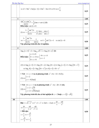 Thi thử Đại học www.toanpt.net
27
 2 2
' 9 3 1 12 3 0m m m m m       
1
0
4
m  
0,25
1 1,00
 
4 4
sin cos 1
tan cot
sin 2 2
x x
x x
x

  (1)
Điều kiện: sin 2 0x 
0,25
21
1 sin 2
1 sin cos2(1)
sin 2 2 cos sin
x
x x
x x x

 
   
 
0,25
2
2
1
1 sin 2
1 12 1 sin 2 1 sin 2 0
sin 2 sin 2 2
x
x x
x x

      
Vậy phương trình đã cho vô nghiệm.
0,50
2 1,00
   
2 3
4 82
log 1 2 log 4 log 4x x x      (2)
Điều kiện:
1 0
4 4
4 0
1
4 0
x
x
x
x
x
 
  
   
   
0,25
     
 
2
2 2 2 2 2
2 2
2 2
(2) log 1 2 log 4 log 4 log 1 2 log 16
log 4 1 log 16 4 1 16
x x x x x
x x x x
           
       
0,25
+ Với 1 4x   ta có phương trình 2
4 12 0 (3)x x   ;
 
2
(3)
6
x
x

 
  lo¹i
0,25
+ Với 4 1x    ta có phương trình 2
4 20 0x x   (4);
 
 
2 24
4
2 24
x
x
  
 
  lo¹i
Vậy phương trình đã cho có hai nghiệm là 2x  hoặc  2 1 6x  
0,25
III 1,00
Đặt 2 2 2
2
1 1 2 2
dx tdt
t x t x tdt xdx
x x
          
2 2
1 1
dx tdt tdt
x t t
   
 
+ Đổi cận:
1 3
2 2
3 1
2 2
x t
x t
  
  
0,50
 