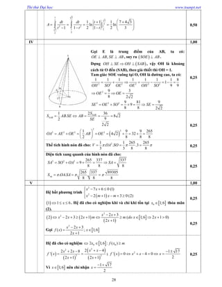 Thi thử Đại học www.toanpt.net
28
1 3
32 2
2
12 2
1 23
22
1 1 1 7 4 3
ln ln
1 1 2 1 2 3
|
dt dt t
A
t t t
  
          
  0,50
IV 1,00
Gọi E là trung điểm của AB, ta có:
,OE AB SE AB  , suy ra  SOE AB .
Dựng  OH SE OH SAB   , vậy OH là khoảng
cách từ O đến (SAB), theo giả thiết thì OH = 1.
Tam giác SOE vuông tại O, OH là đường cao, ta có:
2 2 2 2 2 2
2
1 1 1 1 1 1 1 8
1
9 9
9 3
8 2 2
OH SO OE OE OH SO
OE OE
       
   
2 2 2 9 81 9
9
8 8 2 2
SE OE SO SE      
0,25
21 36
. 8 2
92
2 2
SAB
SAB
S
S AB SE AB
SE
    
 
2
2
2 2 2 21 9 9 265
4 2 32
2 8 8 8
OA AE OE AB OE
 
         
 
0,25
Thể tích hình nón đã cho: 21 1 265 265
. . .3
3 3 8 8
V OA SO     0,25
Diện tích xung quanh của hình nón đã cho:
2 2 2 265 337 337
9
8 8 8
265 337 89305
. . .
8 8 8
xq
SA SO OA SA
S OA SA  
      
  
0,25
V 1,00
Hệ bất phương trình
 
2
2
7 6 0 (1)
2 1 3 0 (2)
x x
x m x m
   

    
 1 1 6x   . Hệ đã cho có nghiệm khi và chỉ khi tồn tại  0 1;6x  thỏa mãn
(2).
0,25
   
 
 
2
2 2 3
2 2 3 2 1 ( 1;6 2 1 0)
2 1
x x
x x x m m do x x
x
 
          

Gọi  
2
2 3
( ) ; 1;6
2 1
x x
f x x
x
 
 

0,25
Hệ đã cho có nghiệm  0 01;6 : ( )x f x m   
 
 
 
 
22
2 2
2 42 2 8
'
2 1 2 1
x xx x
f x
x x
  
 
 
;   2 1 17
' 0 4 0
2
f x x x x
 
      
Vì  1;6x nên chỉ nhận
1 17
2
x
 

0,25
 