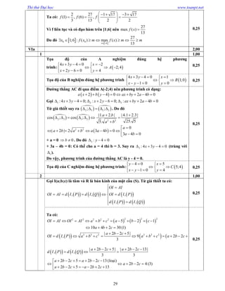 Thi thử Đại học www.toanpt.net
29
Ta có:
2 27 1 17 3 17
(1) , (6) ,
3 13 2 2
f f f
    
    
 
Vì f liên tục và có đạo hàm trên [1;6] nên
27
max ( )
13
f x 
Do đó    0 0
1;6
27
1;6 : ( ) max ( )
13x
x f x m f x m m

      
0,25
VIa 2,00
1 1,00
Tọa độ của A nghiệm đúng hệ phương
trình:  
4 3 4 0 2
2;4
2 6 0 4
x y x
A
x y y
     
   
    
0,25
Tọa độ của B nghiệm đúng hệ phương trình  
4 3 4 0 1
1;0
1 0 0
x y x
B
x y y
    
  
    
0,25
Đường thẳng AC đi qua điểm A(­2;4) nên phương trình có dạng:
   2 4 0 2 4 0a x b y ax by a b        
Gọi 1 2 3:4 3 4 0; : 2 6 0; : 2 4 0x y x y ax by a b            
Từ giả thiết suy ra    
2 3 1 2; ;     . Do đó
   
 
2 3 1 2 2 2
2 2
|1. 2. | | 4.1 2.3|
cos ; cos ;
25. 55.
0
| 2 | 2 3 4 0
3 4 0
a b
a b
a
a b a b a a b
a b
 
      


          
+ a = 0 0b  . Do đó 3 : 4 0y  
+ 3a – 4b = 0: Có thể cho a = 4 thì b = 3. Suy ra 3 : 4 3 4 0x y    (trùng với
1 ).
Do vậy, phương trình của đường thẳng AC là y ­ 4 = 0.
0,25
Tọa độ của C nghiệm đúng hệ phương trình:  
4 0 5
5;4
1 0 4
y x
C
x y y
   
  
    
0,25
2 1,00
Gọi I(a;b;c) là tâm và R là bán kính của mặt cầu (S). Từ giả thiết ta có:
        
     
, , ,
, ,
OI AI
OI AI d I P d I Q OI d I P
d I P d I Q
 

    


0,25
Ta có:
     
2 2 22 2 2 2 2
5 2 1
10 4 2 30 (1)
OI AI OI AI a b c a b c
a b c
           
   
     2 2 2 2 2 2| 2 2 5|
, 9 2 2 5 (2)
3
a b c
OI d I P a b c a b c a b c
  
           
      | 2 2 5| | 2 2 13|
, ,
3 3
2 2 5 2 2 13 ( )
2 2 4 (3)
2 2 5 2 2 13
a b c a b c
d I P d I Q
a b c a b c
a b c
a b c a b c
     
  
      
            
lo¹i
0,25
 