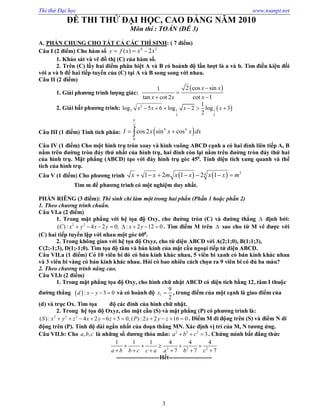 Thi thử Đại học www.toanpt.net
3
ĐỀ THI THỬ ĐẠI HỌC, CAO ĐẲNG NĂM 2010
Môn thi : TOÁN (ĐỀ 3)
A. PHẦN CHUNG CHO TẤT CẢ CÁC THÍ SINH: ( 7 điểm)
Câu I (2 điểm) Cho hàm số 4 2
( ) 2y f x x x  
1. Khảo sát và vẽ đồ thị (C) của hàm số.
2. Trên (C) lấy hai điểm phân biệt A và B có hoành độ lần lượt là a và b. Tìm điều kiện đối
với a và b để hai tiếp tuyến của (C) tại A và B song song với nhau.
Câu II (2 điểm)
1. Giải phương trình lượng giác:
 2 cos sin1
tan cot 2 cot 1
x x
x x x


 
2. Giải bất phương trình:  2
3 1 1
3 3
1
log 5 6 log 2 log 3
2
x x x x     
Câu III (1 điểm) Tính tích phân:  
2
4 4
0
cos 2 sin cosI x x x dx

 
Câu IV (1 điểm) Cho một hình trụ tròn xoay và hình vuông ABCD cạnh a có hai đỉnh liên tiếp A, B
nằm trên đường tròn đáy thứ nhất của hình trụ, hai đỉnh còn lại nằm trên đường tròn đáy thứ hai
của hình trụ. Mặt phẳng (ABCD) tạo với đáy hình trụ góc 450
. Tính diện tích xung quanh và thể
tích của hình trụ.
Câu V (1 điểm) Cho phương trình     341 2 1 2 1x x m x x x x m      
Tìm m để phương trình có một nghiệm duy nhất.
PHẦN RIÊNG (3 điểm): Thí sinh chỉ làm một trong hai phần (Phần 1 hoặc phần 2)
1. Theo chương trình chuẩn.
Câu VI.a (2 điểm)
1. Trong mặt phẳng với hệ tọa độ Oxy, cho đường tròn (C) và đường thẳng  định bởi:
2 2
( ) : 4 2 0; : 2 12 0C x y x y x y        . Tìm điểm M trên  sao cho từ M vẽ được với
(C) hai tiếp tuyến lập với nhau một góc 600
.
2. Trong không gian với hệ tọa độ Oxyz, cho tứ diện ABCD với A(2;1;0), B(1;1;3),
C(2;­1;3), D(1;­1;0). Tìm tọa độ tâm và bán kính của mặt cầu ngoại tiếp tứ diện ABCD.
Câu VII.a (1 điểm) Có 10 viên bi đỏ có bán kính khác nhau, 5 viên bi xanh có bán kính khác nhau
và 3 viên bi vàng có bán kính khác nhau. Hỏi có bao nhiêu cách chọn ra 9 viên bi có đủ ba màu?
2. Theo chương trình nâng cao.
Câu VI.b (2 điểm)
1. Trong mặt phẳng tọa độ Oxy, cho hình chữ nhật ABCD có diện tích bằng 12, tâm I thuộc
đường thẳng  : 3 0d x y   và có hoành độ
9
2
Ix  , trung điểm của một cạnh là giao điểm của
(d) và trục Ox. Tìm tọa độ các đỉnh của hình chữ nhật.
2. Trong hệ tọa độ Oxyz, cho mặt cầu (S) và mặt phẳng (P) có phương trình là:
2 2 2
( ) : 4 2 6 5 0, ( ) : 2 2 16 0S x y z x y z P x y z           . Điểm M di động trên (S) và điểm N di
động trên (P). Tính độ dài ngắn nhất của đoạn thẳng MN. Xác định vị trí của M, N tương ứng.
Câu VII.b: Cho , ,a b c là những số dương thỏa mãn: 2 2 2
3a b c   . Chứng minh bất đẳng thức
2 2 2
1 1 1 4 4 4
7 7 7a b b c c a a b c
    
     
­­­­­­­­­­­­­­­­­­­­­­Hết­­­­­­­­­­­­­­­­­­­­­­
 