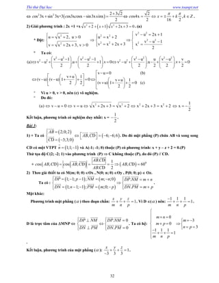 Thi thử Đại học www.toanpt.net
32
  2 2 2 3 2
os 3x sin 3x+3 os3x osx sin3xsinx
2
c c c

   
2
os4x ,
2 16 2
c x k k Z
 
      .
2) Giải phương trình : 2x +1 +x  2 2
2 1 2x 3 0x x x      . (a)
* Đặt:
          
     
         
2 2
2 2 2
2 2
2 2 22
v u 2x 1
u x 2, u 0 u x 2
v u 1
v x 2x 3 xv x 2x 3, v 0
2
 Ta có:
            
                          
       
  
   
                      
2 2 2 2 2 2 2 2
2 2 2 2v u 1 v u 1 v u u v u v
(a) v u .u 1 .v 0 v u .u .v 0
2 2 2 2 2 2
v u 0 (b)
v u 1
(v u) (v u) 1 0 v u 1
(v u) 1 0 (c)2 2
2 2
 Vì u > 0, v > 0, nên (c) vô nghiệm.
 Do đó:
                 2 2 2 2 1
(a) v u 0 v u x 2x 3 x 2 x 2x 3 x 2 x
2
Kết luận, phương trình có nghiệm duy nhất: x =
1
2
 .
Bài 3:
1) + Ta có
 
 
 
2;0;2
, D 6; 6;6
D 3;3;0
AB
AB C
C
         

 
 . Do đó mặt phẳng (P) chứa AB và song song
CD có một VTPT  1;1; 1n  

và A(­1; ­1; 0) thuộc (P) có phương trình: x + y – z + 2 = 0.(P)
Thử tọa độ C(2; ­2; 1) vào phương trình (P)  C không thuộc (P), do đó (P) // CD.
+       0
. D 1
os , D os , D , D 60
. D 2
AB C
c AB C c AB C AB C
AB C
    
 
 
2) Theo giả thiết ta có M(m; 0; 0) Ox , N(0; n; 0) Oy , P(0; 0; p)  Oz.
Ta có :
   
   
1; 1; 1 ; ; ;0 .
1; 1; 1 ; ;0; .
DP p NM m n DP NM m n
DN n PM m p DN PM m p
        
 
       
   
    .
Mặt khác:
Phương trình mặt phẳng ( ) theo đoạn chắn: 1
x y z
m n p
   . Vì D ( ) nên:
1 1 1
1
m n p

   .
D là trực tâm của MNP 
. 0
. 0
DP NM DP NM
DN PM DN PM
   
 
   
   
    . Ta có hệ:
0
3
0
3
1 1 1
1
m n
m
m p
n p
m n p

  
  
   
 
   

.
Kết luận, phương trình của mặt phẳng ( ): 1
3 3 3
x y z
  

.
 