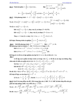 Thi thử Đại học www.toanpt.net
33
Bài 4: Tính tích phân  
2
0
1 sin2xdxI x

  . Đặt
x
1
1
sin 2xdx os2x
2
du d
u x
dv v c

  
 
  
I =  
/2
2 2
0 00
1 1 1
1 os2x os2xdx 1 sin 2x 1
2 2 4 4 4
x c c
 

 
        .
Bài 5: Giải phương trình    1
4 2 2 2 1 sin 2 1 2 0x x x x
y
       (*)
Ta có: (*)      
 
 
2
2
2 1 sin 2 1 0(1)
2 1 sin 2 1 os 2 1 0
os 2 1 0(2)
x x
x x x
x
y
y c y
c y
     
         
  
Từ (2)   sin 2 1 1x
y    .
Khi  sin 2 1 1x
y   , thay vào (1), ta được: 2x
= 0 (VN)
Khi  sin 2 1 1x
y    , thay vào (1), ta được: 2x
= 2  x = 1.
Thay x = 1 vào (1)  sin(y +1) = ­1  1 ,
2
y k k Z

     .
Kết luận: Phương trình có nghiệm: 1; 1 ,
2
k k Z


 
    
 
.
Bài 6: Giải bất phương trình:
2 2
1 2
9 1 10.3x x x x   
  . Đặt
2
3x x
t 
 , t > 0.
Bất phương trình trở thành: t2
– 10t + 9  0  ( t  1 hoặc t  9)
Khi t  1 
2
2
3 1 0 1 0x x
t x x x
         .(i)
Khi t  9 
2
2 2
3 9 2 0
1
x x x
t x x
x
  
        
(2i)
Kết hợp (i) và (2i) ta có tập nghiệm của bpt là: S = (­ ; ­2][­1;0][1; + ).
Bài 7:
1) Số tập con k phần tử được trích ra từ tập A là 50
k
C  Số tất cả các tập con không rỗng
chứa một số chẵn các phần tử từ A là : S = 2 4 6 50
50 50 50 50S ...C C C C     .
Xét f(x) =  
50 0 1 2 2 49 49 50 50
50 50 50 50 501 ...x C C x C x C x C x      
Khi đó f(1) =250 0 1 2 49 50
50 50 50 50 50...C C C C C      .
f(­1) = 0 0 1 2 49 50
50 50 50 50 50...C C C C C     
Do đó: f(1) + f(­1) = 250
  2 4 6 50 50
50 50 50 502 ... 2C C C C        50 49
2 1 2 2 1S S     .
Kết luận:Số tập con tìm được là 49
2 1S  
2) Ta có 2 1 3 3
4 4 2
z i   . Do đó: 2 1 3 1 3
1 1 0
2 2 2 2
z z i i
   
            
   
Bài 8: Gọi E là trung điểm của BC, H là trọng tâm của  ABC. Vì A'.ABC là hình chóp đều nên góc
giữa hai mặt phẳng (ABC) và (A'BC) là  = 'A EH .
Tá có :
3 3 3
E , ,
2 3 6
a a a
A AH HE   
2 2
2 2 9 3a
A' '
3
b
H A A AH

   .
Do đó:
2 2
' 2 3
tan
A H b a
HE a


  ;
2 2 2 2
. ' ' '
3 3
' .
4 4
ABC ABC A B C ABC
a a b a
S V A H S 

   
 