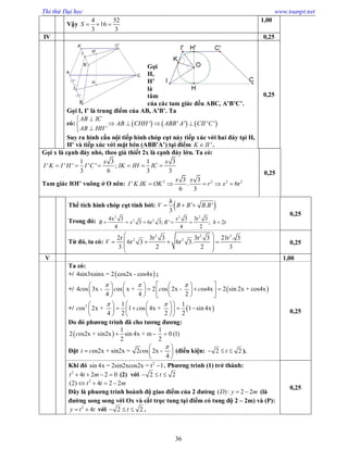 Thi thử Đại học www.toanpt.net
36
Vậy
4 52
16
3 3
S   
1,00
IV 0,25
Gọi
H,
H’
là
tâm
của các tam giác đều ABC, A’B’C’.
Gọi I, I’ là trung điểm của AB, A’B’. Ta
có:      ' ' ' ' '
'
AB IC
AB CHH ABB A CII C
AB HH

   

Suy ra hình cầu nội tiếp hình chóp cụt này tiếp xúc với hai đáy tại H,
H’ và tiếp xúc với mặt bên (ABB’A’) tại điểm 'K II .
0,25
Gọi x là cạnh đáy nhỏ, theo giả thiết 2x là cạnh đáy lớn. Ta có:
1 3 1 3
' ' ' ' ' ;
3 6 3 3
x x
I K I H I C IK IH IC     
Tam giác IOI’ vuông ở O nên: 2 2 2 23 3
' . . 6r
6 3
x x
I K IK OK r x    
0,25
Thể tích hình chóp cụt tính bởi:  ' . '
3
h
V B B B B  
Trong đó:
2 2 2
2 24x 3 3 3r 3
3 6r 3; ' ; 2r
4 4 2
x
B x B h     
0,25
Từ đó, ta có:
2 2 3
2 22r 3r 3 3r 3 21r . 3
6r 3 6r 3.
3 2 2 3
V
 
    
 
 
0,25
V 1,00
Ta có:
+/  4sin3xsinx = 2 cos2x - cos4x ;
+/  4 os 3x - os x + 2 os 2x - os4x 2 sin 2x + cos4x
4 4 2
c c c c
        
        
      
+/  2 1 1
os 2x + 1 os 4x + 1 sin 4x
4 2 2 2
c c
     
       
    
Do đó phương trình đã cho tương đương:
 
1 1
2 os2x + sin2x sin 4x + m - 0 (1)
2 2
c  
Đặt os2x + sin2x = 2 os 2x -
4
t c c
 
  
 
(điều kiện: 2 2t   ).
0,25
Khi đó 2
sin 4x = 2sin2xcos2x = t 1 . Phương trình (1) trở thành:
2
4 2 2 0t t m    (2) với 2 2t  
2
(2) 4 2 2t t m   
Đây là phuơng trình hoành độ giao điểm của 2 đường ( ) : 2 2D y m  (là
đường song song với Ox và cắt trục tung tại điểm có tung độ 2 – 2m) và (P):
2
4y t t  với 2 2t   .
0,25
 