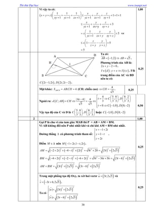 Thi thử Đại học www.toanpt.net
38
Vì vậy ta có:
 
1 1 1
1 1 1
1 1 1 1 1 1
3
1 zx+y
1
5
1
1 5
5
x y z
x y z
xy yz zx yz zx xy
x y z
yz xy z
z y
x
yz zx y xy z
z y
x
z y y z
 
          
      
   
 
 
    
   
 
    
  

vv
1,00
Ta có:
 1;2 5AB AB   

.
Phương trình của AB là:
2 2 0x y   .
   : ;I d y x I t t   . I là
trung điểm của AC và BD
nên ta có:
   2 1;2 , 2 ;2 2C t t D t t  .
0,25
Mặt khác: D . 4ABCS AB CH  (CH: chiều cao)
4
5
CH  . 0,25
Ngoài ra:  
   
4 5 8 8 2
; , ;| 6 4 | 4
3 3 3 3 3;
5 5
0 1;0 , 0; 2
t C Dt
d C AB CH
t C D
    
     
       
    
Vậy tọa độ của C và D là
5 8 8 2
; , ;
3 3 3 3
C D
   
   
   
hoặc    1;0 , 0; 2C D 
0,50
2 1,00
Gọi P là chu vi của tam giác MAB thì P = AB + AM + BM.
Vì AB không đổi nên P nhỏ nhất khi và chỉ khi AM + BM nhỏ nhất.
Đường thẳng  có phương trình tham số:
1 2
1
2
x t
y t
z t
  

 
 
.
Điểm M  nên  1 2 ;1 ;2M t t t   .
         
         
       
22 2 2 22
22 2 2 22
2 22 2
2 2 4 2 9 20 3 2 5
4 2 2 6 2 9 36 56 3 6 2 5
3 2 5 3 6 2 5
AM t t t t t
BM t t t t t t
AM BM t t
          
              
     
0,25
Trong mặt phẳng tọa độ Oxy, ta xét hai vectơ  3 ;2 5u t

và
 3 6;2 5v t  

.
Ta có
   
   
22
22
| | 3 2 5
| | 3 6 2 5
u t
v t

 

   



0,25
 