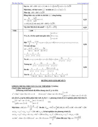 Thi thử Đại học www.toanpt.net
39
Suy ra | | | |AM BM u v  
 
và  6;4 5 | | 2 29u v u v    
   
Mặt khác, với hai vectơ ,u v
 
ta luôn có | | | | | |u v u v  
   
Như vậy 2 29AM BM 
Đẳng thức xảy ra khi và chỉ khi ,u v
 
cùng hướng
3 2 5
1
3 6 2 5
t
t
t
   
 
 1;0;2M và  min 2 29AM BM  .
0,25
Vậy khi M(1;0;2) thì minP =  2 11 29 0,25
VIIb 1,00
Vì a, b, c là ba cạnh tam giác nên:
a b c
b c a
c a b
 

 
  
.
Đặt  , , , , 0 , ,
2 2
a b c a
x y a z x y z x y z y z x z x y
 
           .
Vế trái viết lại:
2
3 3 2
a b a c a
VT
a c a b a b c
x y z
y z z x x y
 
  
   
  
  
0,50
Ta có:    
2
2
z z
x y z z x y z z x y
x y z x y
        
  
.
Tương tự:
2 2
; .
x x y y
y z x y z z x x y z
 
     
Do đó:
 2
2
x y zx y z
y z z x x y x y z
 
   
    
.
Tức là:
1 1 2
2
3 3 2 3 3
b c
a
a b a c a b c a c a b
 
     
      
0,50
HƯỚNG DẨN GIẢI (ĐỀ SỐ 7)
I:PHẦN CHUNG CHO TẤT CẢ CÁC THÍ SINH (7,0 điểm)
CâuI.1.(Học sinh tự giải)
2)Phương trình hoành độ điểm chung của (Cm) và d là:

            
    
3 2 2
2
0
2 ( 3) 4 4 (1) ( 2 2) 0
( ) 2 2 0 (2)
x
x mx m x x x x mx m
g x x mx m
(d) cắt (Cm) tại ba điểm phân biệt A(0; 4), B, C phương trình (2) có 2 nghiệm phân biệt khác 0.
        
  
    
/ 2
1 22 0
( )
2(0) 2 0
m mm m
a
mg m
.
Mặt khác:
 
 
1 3 4
( , ) 2
2
d K d Do đó: 
      218 2 . ( , ) 8 2 16 256
2KBC
S BC d K d BC BC
2 2
( ) ( ) 256B C B Cx x y y     với ,B Cx x là hai nghiệm của phương trình (2).
             2 2 2 2
( ) (( 4) ( 4)) 256 2( ) 256 ( ) 4 128B C B C B C B C B Cx x x x x x x x x x
2 2 1 1374 4( 2) 128 34 0
2
m m m m m           (thỏa ĐK (a)). Vậy 1 137
2
m 
 