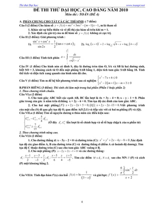 Thi thử Đại học www.toanpt.net
4
ĐỀ THI THỬ ĐẠI HỌC, CAO ĐẲNG NĂM 2010
Môn thi : TOÁN (ĐỀ 4)
A. PHẦN CHUNG CHO TẤT CẢ CÁC THÍ SINH: ( 7 điểm)
Câu I (2 điểm) Cho hàm số  3 2
( ) 3 1 1y f x mx mx m x      , m là tham số
1. Khảo sát sự biến thiên và vẽ đồ thị của hàm số trên khi m = 1.
2. Xác định các giá trị của m để hàm số ( )y f x không có cực trị.
Câu II (2 điểm): Giải phương trình :
1).  
4 4
sin cos 1
tan cot
sin 2 2
x x
x x
x

  ; 2).    2 3
4 82
log 1 2 log 4 log 4x x x     
Câu III (1 điểm) Tính tích phân
3
2
2
1
2
1
dx
A
x x



Câu IV (1 điểm) Cho hình nón có đỉnh S, đáy là đường tròn tâm O, SA và SB là hai đường sinh,
biết SO = 3, khoảng cách từ O đến mặt phẳng SAB bằng 1, diện tích tam giác SAB bằng 18. Tính
thể tích và diện tích xung quanh của hình nón đã cho.
Câu V (1 điểm) Tìm m để hệ bất phương trình sau có nghiệm
 
2
2
7 6 0
2 1 3 0
x x
x m x m
  
    



B.PHẦN RIÊNG (3 điểm): Thí sinh chỉ làm một trong hai phần (Phần 1 hoặc phần 2)
1. Theo chương trình chuẩn.
Câu VI.a (2 điểm)
1. Cho tam giác ABC biết các cạnh AB, BC lần lượt là 4x + 3y – 4 = 0; x – y – 1 = 0. Phân
giác trong của góc A nằm trên đ.thẳng x + 2y – 6 = 0. Tìm tọa độ các đỉnh của tam giác ABC.
2. Cho hai mặt phẳng   : 2 2z + 5 = 0; Q : 2 2z -13 = 0.P x y x y    Viết phương trình
của mặt cầu (S) đi qua gốc tọa độ O, qua điểm A(5;2;1) và tiếp xúc với cả hai m.phẳng (P) và (Q).
Câu VII.a (1 điểm) Tìm số nguyên dương n thỏa mãn các điều kiện sau:
4 3 2
1 1 2
4 3
1 1
5
4
7
15
n n n
n
n n
C C A
C A
  

 

 

 

(Ở đây ,k k
n n
A C lần lượt là số chỉnh hợp và số tổ hợp chập k của n phần tử)
2. Theo chương trình nâng cao.
Câu VI.b (2 điểm)
1. Cho đường thẳng d: x – 5y – 2 = 0 và đường tròn (C):
2 2
2 4 8 0x y x y     .Xác định
tọa độ các giao điểm A, B của đường tròn (C) và đường thẳng d (điểm A có hoành độ dương). Tìm
tọa độ C thuộc đường tròn (C) sao cho tam giác ABC vuông ở B.
2. Cho mặt phẳng (P): 2 2 1 0x y z    và các đường thẳng:
1 2
1 3 5 5
: ; :
2 3 2 6 4 5
x y z x y z
d d
   
   
 
. Tìm các điểm 1 2
d , dM N  sao cho MN // (P) và cách
(P) một khoảng bằng 2.
Câu VII.b: Tính đạo hàm f’(x) của hsố
 3
1
( ) ln
3
f x
x


và giải bpt:
2
0
6
sin
2
'( )
2
t
dt
f x
x





 