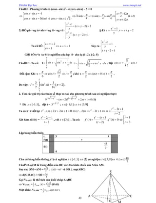Thi thử Đại học www.toanpt.net
40
CâuII:1. Phương trình  (cosx–sinx)2
- 4(cosx–sinx) – 5 = 0
cos -sin -1
cos -sin 5( cos -sin 2)
x x
x x loai vi x x

 
 
2
22sin( ) 1 sin( ) sin ( )
4 4 4 2
x k
x x k Z
x k
   
 
  
       
  
2) HÖ ph­¬ng tr×nh t­¬ng ®­¬ng víi
2
2
1
( 2) 2
1
( 2) 1
x
x y
y
x
x y
y
 
   


   

§Æt 2yxv,
y
1x
u
2



Ta cã hÖ 1vu
1uv
2vu






Suy ra








12yx
1
y
1x2
.
Gi¶i hÖ trªn ta ®­îc nghiÖm cña hpt ®· cho lµ (1; 2), (­2; 5)
CâuIII:1. Ta có: I =
2 2
6
1
sin sin
2


  x x dx =
2
2
6
3
sin cos
2
x x dx


   . Đặt
3
cos cos
2
x t 
Đổi cận: Khi
2
x cos
6 2 4
t t
 
     ; khi x cos 0
2 2
t t
 
     .
Do vậy:
2
2
4
3
sin
2
I tdt


   =  
3
2
16
  .
2. Tìm các giá trị của tham số thực m sao cho phương trình sau có nghiệm thực:
2 2
1 1 1 1
9 ( 2)3 2 1 0x x
m m   
     (1)
* Đk [-1;1]x  , đặt t =
2
1 1
3 x 
; [-1;1]x   [3;9]t 
Ta có: (1) viết lại
2
2 2 2 1
( 2) 2 1 0 ( 2) 2 1
2
t t
t m t m t m t t m
t
 
           

Xét hàm số f(t) =
2
2 1
2
t t
t
 

, với [3;9]t  . Ta có:
2
/ /
14 3
( ) , ( ) 0
3( 2)
tt t
f t f t
tt
 
     
Lập bảng biến thiên
t 3 9
f/
(t) +
f(t)
48
7
4
Căn cứ bảng biến thiêng, (1) có nghiệm [-1;1]x   (2) có nghiệm [3;9]t   484
7
m 
CâuIV:Gọi M là trung điểm của BC và O là hình chiếu của S lên AM.
Suy ra: SM =AM = 3
2
a ;  0
60AMS  và SO  mp(ABC)
 d(S; BAC) = SO = 3
4
a
Gọi VSABC­ là thể tích của khối chóp S.ABC
 VS.ABC =
3
31 .
3 16ABC
aS SO  (đvtt)
Mặt khác, VS.ABC = 1 . ( ; )
3 SACS d B SAC
C
S
O M
A
 