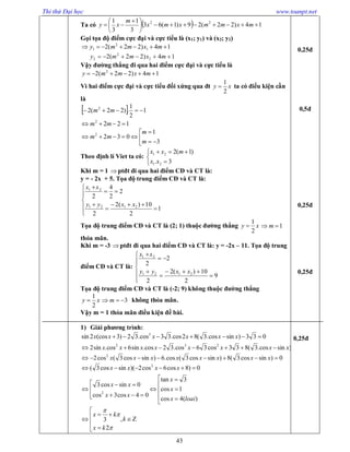 Thi thử Đại học www.toanpt.net
43
Ta có   14)22(29)1(63
3
1
3
1 22





 
 mxmmxmx
m
xy
Gọi tọa độ điểm cực đại và cực tiểu là (x1; y1) và (x2; y2)
14)22(2 1
2
1  mxmmy
14)22(2 2
2
2  mxmmy
Vậy đường thẳng đi qua hai điểm cực đại và cực tiểu là
14)22(2 2
 mxmmy
Vì hai điểm cực đại và cực tiểu đối xứng qua đt xy
2
1
 ta có điều kiện cần
là
  1
2
1
.)22(2 2
 mm
1222
 mm






3
1
0322
m
m
mm
Theo định lí Viet ta có:





3.
)1(2
21
21
xx
mxx
Khi m = 1 ptđt đi qua hai điểm CĐ và CT là:
y = ­ 2x + 5. Tọa độ trung điểm CĐ và CT là:












1
2
10)(2
2
2
2
4
2
2121
21
xxyy
xx
Tọa độ trung điểm CĐ và CT là (2; 1) thuộc đường thẳng xy
2
1
 1 m
thỏa mãn.
Khi m = ­3 ptđt đi qua hai điểm CĐ và CT là: y = ­2x – 11. Tọa độ trung
điểm CĐ và CT là:












9
2
10)(2
2
2
2
2121
21
xxyy
xx
Tọa độ trung điểm CĐ và CT là (­2; 9) không thuộc đường thẳng
xy
2
1
 3 m không thỏa mãn.
Vậy m = 1 thỏa mãn điều kiện đề bài.
1) Giải phương trình:
)sincos.3(833cos36cos.32cos.sin6cos.sin2
033)sincos.3(82cos.33cos.32)3(cos2sin
232
3


xxxxxxxx
xxxxxx
0)sincos3(8)sincos3(cos.6)sincos3(cos2 2
 xxxxxxxx

















)(4cos
1cos
3tan
04cos3cos
0sincos3
0)8cos6cos2)(sincos3(
2
2
loaix
x
x
xx
xx
xxxx







 k
kx
kx
,
2
3



0,25đ
0,5đ
0,25đ
0,25đ
0,25đ
 