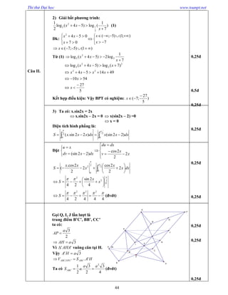 Thi thử Đại học www.toanpt.net
44
Câu II.
2) Giải bất phương trình:
)
7
1
(log)54(log
2
1
2
1
2
2


x
xx (1)
Đk:











7
);1()5;(
07
0542
x
x
x
xx
)1()5;7(  x
Từ (1)
7
1
log2)54(log 2
2
2


x
xx
5
27
5410
491454
)7(log)54(log
22
2
2
2
2





x
x
xxxx
xxx
Kết hợp điều kiện: Vậy BPT có nghiệm: )
5
27
;7(

x
3) Ta có: x.sin2x = 2x
 x.sin2x – 2x = 0  x(sin2x – 2) =0
 x = 0
Diện tích hình phẳng là:
  2
0
2
0
)22(sin)22sin.(

dxxxdxxxxS
Đặt














x
x
v
dxdu
dxxdv
xu
2
2
2cos
)22(sin
 





 2
0
2
0
2
2
2
2cos
2
2
2cos.
(


dxx
x
x
xx
S
2
0
2
2
4
2sin
24








 x
x
S
44424
222

 S (đvdt)
Gọi Q, I, J lần lượt là
trung điểm B’C’, BB’, CC’
ta có:
2
3a
AP 
3aAH 
Vì '' AHA vuông cân tại H.
Vậy 3' aHA 
HASV ABCCBABCA '.''' 
Ta có
4
3
2
3
.
2
1 2
aa
aSABC  (đvdt)
0,25đ
0,5đ
0,25đ
0,25đ
0,25đ
0,25đ
0,25đ
0,25đ
0,25đ
45
E
K
J
I
A
B
C
C'
B'
A'
P
H
Q
N
M
 