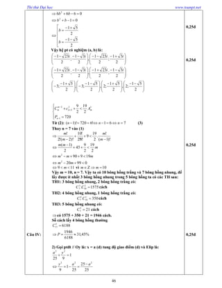 Thi thử Đại học www.toanpt.net
46
Câu IV:













2
51
2
51
01
0666
2
2
b
b
bb
bb
Vậy hệ pt có nghiệm (a, b) là:







 







 
2
31
;
2
231
,
2
31
;
2
231 iiii







 







 
2
31
;
2
231
,
2
31
;
2
231 iiii







 







 







 







 

2
51
;2,
2
51
;2,
2
51
;3,
2
51
;3









720
2
19
2
9
1
12
3
2
n
mn
m
m
P
AcC
Từ (2): 761!6720)!1(  nnn (3)
Thay n = 7 vào (1)
)!1(
!
.
2
19
9
!8!2
!10
)!2(!2
!




m
m
m
m
09920
19990
2
19
2
9
45
2
)1(
2
2





mm
mmm
m
mm
119  m vì 10 mm
Vậy m = 10, n = 7. Vậy ta có 10 bông hồng trắng và 7 bông hồng nhung, để
lấy được ít nhất 3 bông hồng nhung trong 5 bông hồng ta có các TH sau:
TH1: 3 bông hồng nhung, 2 bông hồng trắng có:
1575. 2
10
3
7 CC cách
TH2: 4 bông hồng nhung, 1 bông hồng trắng có:
350. 1
10
4
7 CC cách
TH3: 5 bông hồng nhung có:
215
7 C cách
có 1575 + 350 + 21 = 1946 cách.
Số cách lấy 4 bông hồng thường
%45,31
6188
1946
61885
17


P
C
2) Gọi ptđt // Oy là: x = a (d) tung độ giao điểm (d) và Elip là:
25
25
25
1
9
1
925
222
22
aay
ya



0,25đ
0,25đ
0,25đ
0,25đ
 
