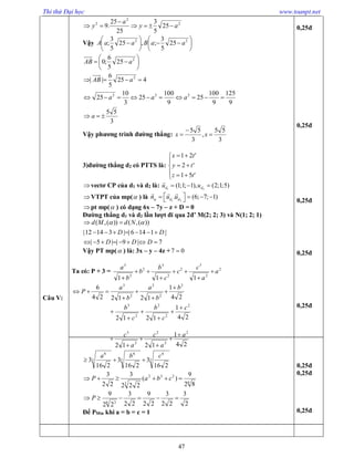 Thi thử Đại học www.toanpt.net
47
Câu V:
2
2
2
25
5
3
25
25
.9 ay
a
y 


Vậy 











 22
25
5
3
;,25
5
3
; aaBaaA






 2
25
5
6
;0 aAB
9
125
9
100
25
9
100
25
3
10
25
425
5
6
||
222
2


aaa
aAB
3
55
 a
Vậy phương trình đường thẳng:
3
55
,
3
55


 xx
3)đường thẳng d2 có PTTS là:








'51
'2
'21
tz
ty
tx
vectơ CP của d1 và d2 là: 1 2
(1;1; 1), (2;1;5)d du u  

VTPT của mp( ) là 1 2
. (6; 7; 1)d dn u u
     
  
pt mp( ) có dạng 6x – 7y – z + D = 0
Đường thẳng d1 và d2 lần lượt đi qua 2đ’ M(2; 2; 3) và N(1; 2; 1)
( ,( )) ( ,( ))
|12 14 3 | | 6 14 1 |
| 5 | | 9 | 7
d M d N
D D
D D D
  
      
       
Vậy PT mp( ) là: 3x – y – 4z +7 0
Ta có: P + 3 = 2
2
3
2
2
3
2
2
3
111
a
a
c
c
c
b
b
b
a






24
1
121224
6 2
2
2
2
3
b
b
a
b
a
P






24
1
1212
2
2
2
2
3
c
c
b
c
b 





24
1
1212
2
2
2
2
3
a
a
c
a
c 





3
6
3
6
3
6
216
3
216
3
216
3
cba

6
222
3 82
9
)(
222
3
22
3
 cbaP
2
3
22
3
22
9
22
3
22
9
6 3
 P
Để PMin khi a = b = c = 1
0,25đ
0,25đ
0,25đ
0,25đ
0,25đ
0,25đ
0,25đ
0,25đ
 