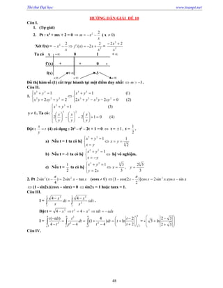 Thi thử Đại học www.toanpt.net
48
HƯỚNG DẪN GIẢI ĐẾ 10
Câu I.
1. (Tự giải)
2. Pt : x3
+ mx + 2 = 0
x
xm
22
 ( x )0
Xét f(x) = 2
2 2
2)('
2
x
xxf
x
x  = 2
3
22
x
x 
Ta có x ­ 0 1 +
f’(x) + + 0 ­
f(x) + ­3
­ ­ ­
Đồ thị hàm số (1) cắt trục hòanh tại một điểm duy nhất 3 m .
Câu II.
1.













)2(022
)1(1
22
1
2233
33
322
33
xyyxyx
yx
yxyyx
yx
y 0 . Ta có:
























)4(0122
)3(1
23
33
y
x
y
x
y
x
yx
Đặt : t
y
x
 (4) có dạng : 2t3
– t2
– 2t + 1 = 0  t = ,1 t =
2
1
.
a) Nếu t = 1 ta có hệ 3
33
2
11






yx
yx
yx
b) Nếu t = ­1 ta có hệ 





yx
yx 133
hệ vô nghiệm.
c) Nếu t =
2
1
ta có hệ
3
32
,
3
3
2
1 3333






yx
xy
yx
2. Pt xxx tansin2)
4
(sin2 22


(cosx )0 xxxxx sincos.sin2cos)]
2
2cos(1[ 2


 (1 ­ sin2x)(cosx – sinx) = 0  sìn2x = 1 hoặc tanx = 1.
Câu III.
I =  



2
1
2
1
2
22
44
xdx
x
x
dx
x
x
.
Đặt t = xdxtdtxtx  222
44
I =
0
3
2
0
3
0
3
0
3
2
2
2
2
2
ln)
4
4
1(
44
)(















   t
t
tdt
t
dt
t
t
t
tdtt
= ­











32
32
ln3
Câu IV.
 