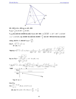 Thi thử Đại học www.toanpt.net
49
h
H
M
D
CB
A
S
SH  BM và SA BM suy ra AH  BM
VSABH = BHAH
h
BHAHSA .
6
..
6
1
 .
VSABH lớn nhất khi AH.BH lớn nhất. Ta có: AH + BH BHAH.2 BHAHBHAH .222

BHAHa .22
 , vậy AH.BH lớn nhất khi AH.BH =
2
2
a
khi AH = BH khi H là tâm của hình
vuông , khi M D . Khi đó VSABH =
12
2
ha
.
Câu V. mxx 4 2
1
D = [0 ; + )
*Đặt f(x) =
x
x
x
x
xx
xx
xxx
xx
x
xfxx
.)
1
1(2
)
1
1(
.)1(2
)1(
2
1
)1(2
)('1
4
3
2
2
3
4
3
2
2
3
2
3
4 32
4 32
4 32
4 2








Suy ra: f’(x) = );0(0
.)
1
1(2
)
1
1(1
4
3
2
4
3
2



x
x
x
x
* 0
)1)(1(
1
lim
1
1
lim)1(lim
24 2
22
4 2
2
4 2
























xxxx
xx
xx
xx
xx
xxx
* BBT x 0 +
f’(x)
f(x) 1
0
Vậy: 0 < m 1
Câu VI a.
1.d1:





ty
tx 23
, I );3(1 ttId 
d(I , d2) = 2
11
7
,
11
27
101711  ttt
 
