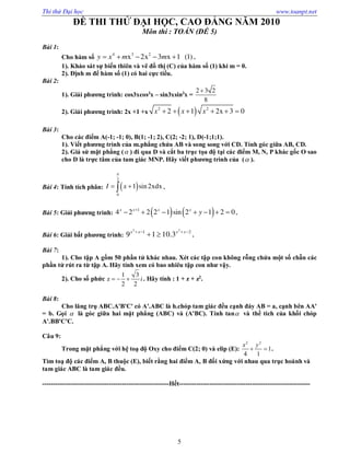 Thi thử Đại học www.toanpt.net
5
ĐỀ THI THỬ ĐẠI HỌC, CAO ĐẲNG NĂM 2010
Môn thi : TOÁN (ĐỀ 5)
Bài 1:
Cho hàm số
4 3 2
x 2x 3 x 1 (1)y x m m     .
1). Khảo sát sự biến thiên và vẽ đồ thị (C) của hàm số (1) khi m = 0.
2). Định m để hàm số (1) có hai cực tiểu.
Bài 2:
1). Giải phương trình: cos3xcos3
x – sin3xsin3
x =
2 3 2
8

2). Giải phương trình: 2x +1 +x  2 2
2 1 2x 3 0x x x     
Bài 3:
Cho các điểm A(­1; ­1; 0), B(1; ­1; 2), C(2; ­2; 1), D(­1;1;1).
1). Viết phương trình của m.phẳng chứa AB và song song với CD. Tính góc giữa AB, CD.
2). Giả sử mặt phẳng ( ) đi qua D và cắt ba trục tọa độ tại các điểm M, N, P khác gốc O sao
cho D là trực tâm của tam giác MNP. Hãy viết phương trình của ( ).
Bài 4: Tính tích phân:  
2
0
1 sin2xdxI x

  .
Bài 5: Giải phương trình:    1
4 2 2 2 1 sin 2 1 2 0x x x x
y
       .
Bài 6: Giải bất phương trình:
2 2
1 2
9 1 10.3x x x x   
  .
Bài 7:
1). Cho tập A gồm 50 phần tử khác nhau. Xét các tập con không rỗng chứa một số chẵn các
phần tử rút ra từ tập A. Hãy tính xem có bao nhiêu tập con như vậy.
2). Cho số phức
1 3
z
2 2
i   . Hãy tính : 1 + z + z2
.
Bài 8:
Cho lăng trụ ABC.A'B'C' có A'.ABC là h.chóp tam giác đều cạnh đáy AB = a, cạnh bên AA'
= b. Gọi  là góc giữa hai mặt phẳng (ABC) và (A'BC). Tính tan và thể tích của khối chóp
A'.BB'C'C.
Câu 9:
Trong mặt phẳng với hệ toạ độ Oxy cho điểm C(2; 0) và elip (E):
2 2
1
4 1
x y
  .
Tìm toạ độ các điểm A, B thuộc (E), biết rằng hai điểm A, B đối xứng với nhau qua trục hoành và
tam giác ABC là tam giác đều.
­­­­­­­­­­­­­­­­­­­­­­­­­­­­­­­­­­­­­­­­­­­­­­­­­­­­­­­­­­­Hết­­­­­­­­­­­­­­­­­­­­­­­­­­­­­­­­­­­­­­­­­­­­­­­­­­­­­­­­­­­­­
 