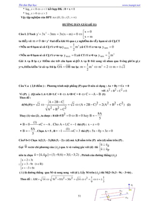 Thi thử Đại học www.toanpt.net
51
* 10log3  xx kết hợp ĐK : 0 < x < 1
* 30log3  xx
Vậy tập nghiệm của BPT: x );3()1;0( 
HƯỚNG DẨN GIẢI (đề 11)
Câu I. 2/Tacã 





mx
0x
0)mx(x3mx3x3'y 2
ta thÊy víi 0m  th× y’ ®æi dÊu khi ®i qua c¸c nghiÖm do vËy hµm sè cã C§,CT
+NÕu m>0 hµm sè cã C§ t¹i x=0 vµ
3
MAX m
2
1
y  ;cã CT t¹i x=m vµ 0yMIN 
+NÕu m<0 hµm sè cã C§ t¹i x=m vµ 0yMAX  ;cã CT t¹i x=0 vµ
3
MIN m
2
1
y 
Gäi A vµ B lµ c¸c ®iÓm cùc trÞ cña hµm sè.§Ó A vµ B ®èi xøng víi nhau qua ®­êng ph©n gi¸c
y=x,®iÒu kiÖn ¾t cã vµ ®ñ lµ OBOA  tøc lµ: 2m2mm
2
1
m 23

Câu V.a ( 2,0 điểm ) : Phương trình mặt phẳng (P) qua O nên có dạng : Ax + By + Cz = 0
với 2 2 2A B C 0  
Vì (P)  (Q) nên 1.A+1.B+1.C = 0  A+B+C = 0 C A B    (1)
Theo đề :
d(M;(P)) = 2
A 2B C 2 2 2 22 (A 2B C) 2(A B C )
2 2 2A B C
 
       
 
(2)
Thay (1) vào (2) , ta được : 8AB+5
8A2B 0 B 0 hay B =
5
   

(1)
B 0 C A . Cho A 1,C 1       thì (P) : x z 0 

8A
B =
5
 . Chọn A = 5 , B = 1
(1)
C 3  thì (P) : 5x 8y 3z 0  
CâuVb­1 Chọn A(2;3;3),B(6;5; 2)(d) mà A,B nằm trên (P) nên (d) nằm trên (P) .
Gọi u

vectơ chỉ phương của (d1) qua A và vuông góc với (d) thì
u ud
u uP
 


 
 
nên ta chọn u [u,u ] (3; 9;6) 3(1; 3;2)P    
  
. Ptrình của đường thẳng (d1)
:
 

  
   
x 2 3t
y 3 9t (t R)
z 3 6t
(  ) là đường thẳng qua M và song song với (d ). Lấy M trên (d1) thì M(2+3t;3 9t;3+6t) .
Theo đề :
1 12 2 2 2AM 14 9t 81t 36t 14 t t
9 3
         
 