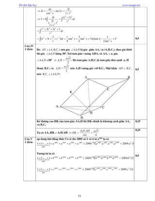 Thi thử Đại học www.toanpt.net
53
dt
t
t
t
t
dt
I
t
t
x
x
dx
dt
 






3
32
3
2
22
)1(
)
1
2
(
8
1
2
2sin;
cos
C
x
xxxdtt
t
tt
dt
t
ttt






2
2433
3
246
tan2
1
tanln3tan
2
3
tan
4
1
)
3
3(
133
0,5
C©u IV
1 ®iÓm Do )( 111 CBAAH  nªn gãc HAA1 lµ gãc gi÷a AA1 vµ (A1B1C1), theo gi¶ thiÕt
th× gãc HAA1 b»ng 300
. XÐt tam gi¸c vu«ng AHA1 cã AA1 = a, gãc
HAA1 =300
2
3
1
a
HA  . Do tam gi¸c A1B1C1 lµ tam gi¸c ®Òu c¹nh a, H
thuéc B1C1 vµ
2
3
1
a
HA  nªn A1H vu«ng gãc víi B1C1. MÆt kh¸c 11CBAH 
nªn )( 111 HAACB 
0,5
KÎ ®­êng cao HK cña tam gi¸c AA1H th× HK chÝnh lµ kho¶ng c¸ch gi÷a AA1
vµ B1C1
0,25
Ta cã AA1.HK = A1H.AH
4
3.
1
1 a
AA
AHHA
HK 
0,25
C©u V
1 ®iÓm
¸p dông bÊt ®¼ng thøc C« si cho 2005 sè 1 vµ 4 sè a2009
ta cã
1(.2009....20091...11 42009 20092009200920092009200920092009
2005
aaaaaaaaa  
T­¬ng tù ta cã
)2(.2009....20091...11 42009 20092009200920092009200920092009
2005
bbbbbbbbb  
)3(.2009....20091...11 42009 20092009200920092009200920092009
2005
ccccccccc  
0,5
A1
A B
C
C
B1
K
H
 