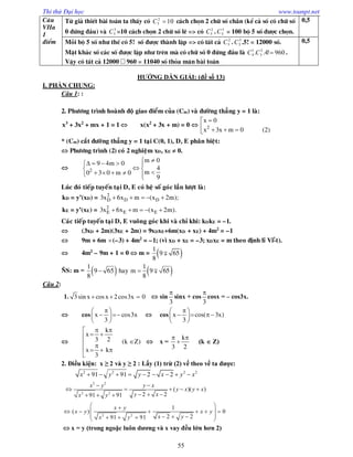 Thi thử Đại học www.toanpt.net
55
C©u
VIIa
1
®iÓm
Tõ gi¶ thiÕt bµi to¸n ta thÊy cã 102
5 C c¸ch chän 2 ch÷ sè ch½n (kÓ c¶ sè cã ch÷ sè
0 ®øng ®Çu) vµ 3
5C =10 c¸ch chän 2 ch÷ sè lÏ => cã 2
5C . 3
5C = 100 bé 5 sè ®­îc chän.
0,5
Mçi bé 5 sè nh­ thÕ cã 5! sè ®­îc thµnh lËp => cã tÊt c¶ 2
5C . 3
5C .5! = 12000 sè.
MÆt kh¸c sè c¸c sè ®­îc lËp nh­ trªn mµ cã ch÷ sè 0 ®øng ®Çu lµ 960!4.. 3
5
1
4 CC .
VËy cã tÊt c¶ 12000 960 = 11040 sè tháa m·n bµi to¸n
0,5
HƯỚNG DẪN GIẢI: (đề số 13)
I. PHẦN CHUNG:
Câu 1: :
2. Phöông trình hoaønh ñoä giao ñieåm cuûa (Cm) vaø ñöôøng thaúng y = 1 laø:
x3
+ 3x2
+ mx + 1 = 1  x(x2
+ 3x + m) = 0 

   
2
x 0
x 3x m 0 (2)
* (Cm) caét ñöôøng thaúng y = 1 taïi C(0, 1), D, E phaân bieät:
 Phöông trình (2) coù 2 nghieäm xD, xE  0.

    
      
2
m 09 4m 0
4
m0 3 0 m 0
9
Luùc ñoù tieáp tuyeán taïi D, E coù heä soá goùc laàn löôït laø:
kD = y’(xD) =     2
D D D3x 6x m (x 2m);
kE = y’(xE) =     2
E E E3x 6x m (x 2m).
Caùc tieáp tuyeán taïi D, E vuoâng goùc khi vaø chæ khi: kDkE = –1.
 (3xD + 2m)(3xE + 2m) = 9xDxE+6m(xD + xE) + 4m2
= –1
 9m + 6m (–3) + 4m2
= –1; (vì xD + xE = –3; xDxE = m theo ñònh lý Vi-ét).
 4m2
– 9m + 1 = 0  m =  
1
9 65
8
ÑS: m =      
1 1
9 65 hay m 9 65
8 8
Câu 2:
1.   3 sin x cosx 2cos3x 0  sin

3
sinx + cos

3
cosx = – cos3x.
 cos
 
  
 
x cos3x
3
 cos
 
   
 
x cos( 3x)
3

 
 
 
   

k
x
3 2 (k Z)
x k
3
 x =
 

k
3 2
(k  Z)
2. Điều kiện: x ≥ 2 và y ≥ 2 : Lấy (1) trừ (2) vế theo vế ta được:
2 2 2 2
91 91 2 2x y y x y x        
2 2
2 2
( )( )
2 291 91
x y y x
y x y x
y xx y
 
    
    
2 2
1
( ) 0
2 291 91
x y
x y x y
x yx y
 
      
      
 x = y (trong ngoặc luôn dương và x vay đều lớn hơn 2)
 