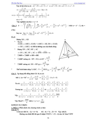 Thi thử Đại học www.toanpt.net
56
Vậy từ hệ trên ta có: 2 2
91 2x x x    2 2
91 10 2 1 9x x x       
2
2
9 3
( 3)( 3)
2 191 10
x x
x x
xx
 
    
  
2
1 1
( 3) ( 3) 1 0
2 191 10
x x
xx
  
            
 x = 3
Vậy nghiệm của hệ x = y = 3
Câu 3: J


   
 

  b
b
ln10 8x 8
2/ 3
1/33 x e 2
b e 2
e dx du 1
u
3ue 2
  
 
b 2/ 33
4 (e 2) ;
2
vôùi u = ex
– 2, du =
ex
dx)
Suy ra:
 
     
 
b 2/3
b ln2 b ln2
3 3
lim J lim 4 (e 2) (4) 6
2 2
Câu 4:
Döïng SH AB
 Ta coù:
(SAB) (ABC), (SAB) (ABC) AB, SH (SAB)   
SH (ABC)  vaø SH laø ñöôøng cao cuûa hình choùp.
 Döïng HN BC, HP AC 
 SN BC, SP AC SPH SNH      
 SHN = SHP  HN = HP.
 AHP vuoâng coù: o a 3
HP HA.sin60 .
4
 
 SHP vuoâng coù:
a 3
SH HP.tg tg
4
   
 Theå tích hình choùp
2 3
ABC
1 1 a 3 a 3 a
S.ABC : V .SH.S . .tg . tg
3 3 4 4 16
    
Câu 5: Áp dụng bất đẳng thức Cô­ Si, ta có:
4ab ≤ (a + b)2 1
4
a b
a b ab

 

1 1 1
( , 0)
4
a b
a b
 
    
 
Ta có:
1 1 1 1 1 1 1 1 1 1 1 1 1
2 4 2 4 2 4 8 2 2x y z x y z x y z x y z
      
             
        
Tương tự:
1 1 1 1 1
2 8 2 2x y z x y z
 
   
   
và
1 1 1 1 1
2 8 2 2x y z x y z
 
   
   
Vậy
1 1 1
2 2 2x y z x y z x y z
 
     
1 1 1 1 2009
4 4x y z
 
    
 
Vậy MaxP =
2009
4
khi x = y = z =
12
2009
II.PHẦN TỰ CHỌN:
1. Phần 1: Phần dành cho chương trình cơ bản
Câu 6a.1a
1.Giả sử AB: 5x ­ 2y + 6 = 0; AC: 4x + 7y – 21 = 0 Vậy A(0;3)
Đường cao đỉnh BO đi qua O nhận VTCP a

= (7; ­ 4) của AC làm VTPT
S
H
P
C
A
B
N

 