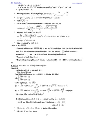 Thi thử Đại học www.toanpt.net
57
Vây BO: 7x ­ 4y = 0 vậy B(­4;­7)
A n m trên Oy, v y ng cao AO chính là tr c OY, V y AC: y + 7 = 0
2. Goïi A(a; 0; 0) Ox .
 Khoaûng caùch töø A ñeán maët phaúng ( ) :
2 2 2
2a 2a
d(A; )
32 1 2
  
 
 ( ) qua 0M (1; 0; 2) vaø coù vectô chæ phöông u (1; 2; 2)

 Ñaët 0 1M M u
 
 Do ñoù: d(A; ) laø ñöôøng cao veõ töø A trong tam giaùc 0 1AM M
0 1
2
0AM M
0 1
[AM ; u]2.S 8a 24a 36
d(A; )
M M u 3
 
    
 

 Theo giaû thieát: d(A; ) = d(A; )
2
2 2 2
2
2a 8a 24a 36
4a 8a 24a 36 4a 24a 36 0
3 3
4(a 3) 0 a 3.
 
         
    
 Vaäy, coù moät ñieåm A(3; 0; 0).
Câu 6a.2a n = a bcd e
* Xem caùc soá hình thöùc a bcd e, keå caû a = 0. Coù 3 caùch choïn vò trí cho 1 (1 laø a hoaëc laø b
hoaëc laø c). Sau ñoù choïn trò khaùc nhau cho 4 vò trí coøn laïi töø X   1 : soá caùch choïn 4
7A .
Nhö theá coù 3 x (7 x 6 x 5 x 4) = 2520 soá hình thöùc thoûa yeâu caàu ñeà baøi.
* Xem caùc soá hình thöùc 0bcde .
* Loaïi nhöõng soá daïng hình thöùc 0bcde ra, ta coøn 2520 – 240 = 2280 soá n thoûa yeâu caàu ñeà
baøi.
1. Phần 2: Phần dành cho chương trình nâng cao:
Câu 6b.1b
1. (C) có tâm I(3;0) và bán kính R = 2
M  Oy  M(0;m)
Qua M kẽ hai tiếp tuyến MA và MB ( A và B là hai tiếp điểm)
Vậy


0
0
60 (1)
120 (2)
AMB
AMB
 

 
Vì MI là phân giác của AMB
(1)  AMI = 300
0
sin30
IA
MI   MI = 2R  2
9 4 7m m    
(2)  AMI = 600
0
sin60
IA
MI   MI =
2 3
3
R  2 4 3
9
3
m   Vô nghiệm
Vậy có hai điểm M1(0; 7 ) và M2(0;­ 7 )
2.- (d1) ñi qua ñieåm A(0; 0; 4) vaø coù vectô chæ phöông 1u (2; 1; 0)

- (d2) ñi qua ñieåm B(3; 0; 0) vaø coù vectô chæ phöông 2u (3; 3; 0) 

AB (3; 0; 4) 

 1 2 1 2AB.[u ; u ] 36 0 AB, u , u  
     
khoâng ñoàng phaúng.
 Vaäy, (d1) vaø (d2) cheùo nhau.
 