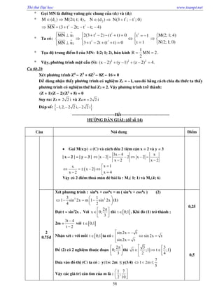 Thi thử Đại học www.toanpt.net
58
 Goïi MN laø ñöôøng vuoâng goùc chung cuûa (d1) vaø (d2)
 1M (d ) M(2t; t; 4)  , / /
2N (d ) N(3 t ; t ; 0)   
/ /
MN (3 t 2t; t t; 4)      

 Ta coù:
/ / /
1
/ /
2
MN u 2(3 t 2) (t t) 0 M(2; 1; 4)t 1
N(2; 1; 0)t 13 t 2t (t t) 0MN u
           
     
      
 
 
 Toïa ñoä trung ñieåm I cuûa MN: I(2; 1; 2), baùn kính
1
R MN 2.
2
 
 Vaäy, phöông trình maët caàu (S): 2 2 2
(x 2) (y 1) (z 2) 4.     
Câu 6b.2b
Xeùt phöông trình Z4
– Z3
+ 6Z2
– 8Z – 16 = 0
Deã daøng nhaän thaáy phöông trình coù nghieäm Z1 = –1, sau ñoù baèng caùch chia ña thöùc ta thaáy
phöông trình coù nghieäm thöù hai Z2 = 2. Vaäy phöông trình trôû thaønh:
(Z + 1)(Z – 2)(Z2
+ 8) = 0
Suy ra: Z3 = 2 2 i vaø Z4 = –2 2 i
Ñaùp soá:    1,2, 2 2 i, 2 2 i
­­­­­­­­­­­­­­­­­­­­­­­­­­­­­­­Hết­­­­­­­­­­­­­­­­­­­­­­­­­­­­­­­­­­­
HƯỚNG DẪN GIẢI: (đề số 14)
C©u Néi dung §iÓm
 Gäi M(x;y) (C) vµ c¸ch ®Òu 2 tiÖm cËn x = 2 vµ y = 3
| x – 2 | = | y – 3 |
3x 4 x
x 2 2 x 2
x 2 x 2

      
 
 
x 1x
x 2
x 4x 2

       
VËy cã 2 ®iÓm tho¶ m·n ®Ò bµi lµ : M1( 1; 1) vµ M2(4; 6)
2
0.75®
XÐt ph­¬ng tr×nh : sin6
x + cos6
x = m ( sin4
x + cos4
x ) (2)
2 23 1
1 sin 2x m 1 sin 2x
4 2
 
    
 
(1)
§Æt t = sin2
2x . Víi
2
x 0;
3
 
  
th×  t 0;1 . Khi ®ã (1) trë thµnh :
2m =
3t 4
t 2


víi  t 0;1
NhËn xÐt : víi mçi  t 0;1 ta cã :
sin 2x t
sin 2x t
sin 2x t
  
 

§Ó (2) cã 2 nghiÖm thuéc ®o¹n
2
0;
3
 
  
th×  
3 3
t ;1 t ;1
2 4
 
   

D­a vµo ®å thÞ (C) ta cã : y(1)< 2m ≤ y(3/4)
7
1 2m
5
  
VËy c¸c gi¸ trÞ cÇn t×m cña m lµ :
1 7
;
2 10
 
 
0,25
0,5
 