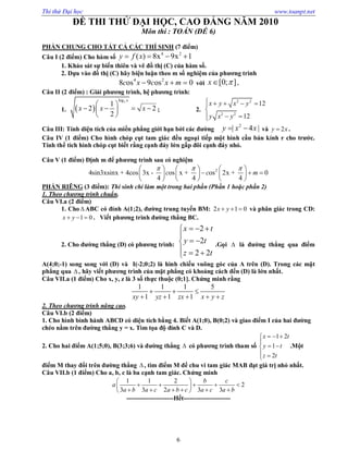 Thi thử Đại học www.toanpt.net
6
ĐỀ THI THỬ ĐẠI HỌC, CAO ĐẲNG NĂM 2010
Môn thi : TOÁN (ĐỀ 6)
PHẦN CHUNG CHO TẤT CẢ CÁC THÍ SINH (7 điểm)
Câu I (2 điểm) Cho hàm số
4 2
( ) 8x 9x 1y f x   
1. Khảo sát sự biến thiên và vẽ đồ thị (C) của hàm số.
2. Dựa vào đồ thị (C) hãy biện luận theo m số nghiệm của phương trình
4 2
8 os 9 os 0c x c x m   với [0; ]x  .
Câu II (2 điểm) : Giải phương trình, hệ phương trình:
1.  
3log
1
2 2
2
x
x x x
 
    
 
; 2.
2 2
2 2
12
12
x y x y
y x y
    

 
Câu III: Tính diện tích của miền phẳng giới hạn bởi các đường
2
| 4 |y x x  và 2y x .
Câu IV (1 điểm) Cho hình chóp cụt tam giác đều ngoại tiếp một hình cầu bán kính r cho trước.
Tính thể tích hình chóp cụt biết rằng cạnh đáy lớn gấp đôi cạnh đáy nhỏ.
Câu V (1 điểm) Định m để phương trình sau có nghiệm
2
4sin3xsinx + 4cos 3x - os x + os 2x + 0
4 4 4
c c m
       
       
     
PHẦN RIÊNG (3 điểm): Thí sinh chỉ làm một trong hai phần (Phần 1 hoặc phần 2)
1. Theo chương trình chuẩn.
Câu VI.a (2 điểm)
1. Cho  ABC có đỉnh A(1;2), đường trung tuyến BM: 2 1 0x y   và phân giác trong CD:
1 0x y   . Viết phương trình đường thẳng BC.
2. Cho đường thẳng (D) có phương trình:
2
2
2 2
x t
y t
z t
  

 
  
.Gọi  là đường thẳng qua điểm
A(4;0;­1) song song với (D) và I(­2;0;2) là hình chiếu vuông góc của A trên (D). Trong các mặt
phẳng qua  , hãy viết phương trình của mặt phẳng có khoảng cách đến (D) là lớn nhất.
Câu VII.a (1 điểm) Cho x, y, z là 3 số thực thuộc (0;1]. Chứng minh rằng
1 1 1 5
1 1 1xy yz zx x y z
  
    
2. Theo chương trình nâng cao.
Câu VI.b (2 điểm)
1. Cho hình bình hành ABCD có diện tích bằng 4. Biết A(1;0), B(0;2) và giao điểm I của hai đường
chéo nằm trên đường thẳng y = x. Tìm tọa độ đỉnh C và D.
2. Cho hai điểm A(1;5;0), B(3;3;6) và đường thẳng  có phương trình tham số
1 2
1
2
x t
y t
z t
  

 
 
.Một
điểm M thay đổi trên đường thẳng , tìm điểm M để chu vi tam giác MAB đạt giá trị nhỏ nhất.
Câu VII.b (1 điểm) Cho a, b, c là ba cạnh tam giác. Chứng minh
1 1 2
2
3 3 2 3 3
b c
a
a b a c a b c a c a b
 
     
      
­­­­­­­­­­­­­­­­­­­­­­Hết­­­­­­­­­­­­­­­­­­­­­­
 