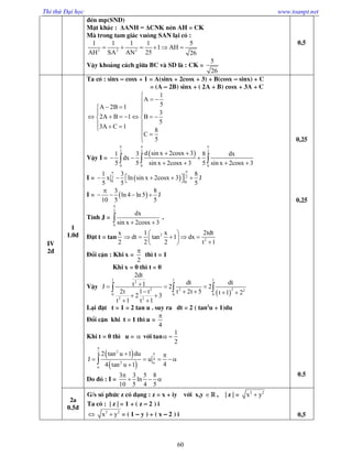 Thi thử Đại học www.toanpt.net
60
®Õn mp(SND)
MÆt kh¸c : ΔANH = ΔCNK nªn AH = CK
Mµ trong tam gi¸c vu«ng SAN l¹i cã :
2 2 2
1 1 1 1 5
1 AH
AH SA AN 25 26
     
VËy kho¶ng c¸ch gi÷a BC vµ SD lµ : CK =
5
26
0,5
IV
2®
1
1.0®
Ta cã : sinx – cosx + 1 = A(sinx + 2cosx + 3) + B(cosx – sinx) + C
= (A – 2B) sinx + ( 2A + B) cosx + 3A + C
1
A
5A 2B 1
3
2A B 1 B
5
3A C 1
8
C
5

 
  
 
       
   


VËy I =
 2 2 2
0 0 0
d sin x 2cosx 31 3 8 dx
dx
5 5 sin x 2cosx 3 5 sin x 2cosx 3
  
 
  
     
I =   22
0 0
1 3 8
x ln sin x 2cosx 3 J
5 5 5

      
I =  
3 8
ln 4 ln 5 J
10 5 5

   
TÝnh J =
2
0
dx
sin x 2cosx 3

  .
§Æt t = tan
x
2
2
2
1 x 2tdt
dt tan 1 dx
2 2 t 1
 
     
 
§æi cËn : Khi x =
2

th× t = 1
Khi x = 0 th× t = 0
VËy
 
1 1 1
2
2 22 2
0 0 0
2 2
2dt
dt dtt 1J 2 2
2t 1 t t 2t 5 t 1 22 3
t 1 t 1
  
     
 
  
L¹i ®Æt t = 1 = 2 tan u . suy ra dt = 2 ( tan2
u + 1)du
§æi cËn khi t = 1 th× u =
4

Khi t = 0 th× u =  víi tan
1
2
 
 
 
24
4
2
2 tan u 1 du
J u
44 tan u 1




 
    

Do ®ã : I =
3 3 5 8
ln
10 5 4 5

  
0,25
0,25
0.5
2a
0.5®
G/s sè phøc z cã d¹ng : z = x + iy víi x,y  , | z | = 2 2
x y
Ta cã : | z | = 1 + ( z – 2 ) i
 2 2
x y = ( 1 – y ) + ( x – 2 ) i 0,5
 