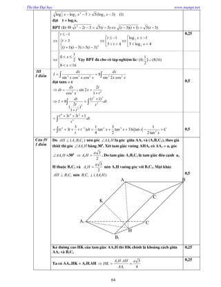Thi thử Đại học www.toanpt.net
64
)1()3(log53loglog 2
2
2
2
2  xxx
®Æt t = log2x,
BPT (1)  )3(5)1)(3()3(5322
 tttttt























4log3
1log
43
1
)3(5)3)(1(
3
1
2
2
2
x
x
t
t
ttt
t
t 0,25







168
2
1
0
x
x
VËy BPT ®· cho cã tËp nghiÖm lµ: )16;8(]
2
1
;0( 
III
1 ®iÓm  
xx
dx
xxx
dx
I 23233
cos.2sin
8
cos.cos.sin
®Æt tanx = t
dt
t
t
t
t
dt
I
t
t
x
x
dx
dt
 






3
32
3
2
22
)1(
)
1
2
(
8
1
2
2sin;
cos
0,5
C
x
xxxdtt
t
tt
dt
t
ttt






2
2433
3
246
tan2
1
tanln3tan
2
3
tan
4
1
)
3
3(
133
0,5
C©u IV
1 ®iÓm
Do )( 111 CBAAH  nªn gãc HAA1 lµ gãc gi÷a AA1 vµ (A1B1C1), theo gi¶
thiÕt th× gãc HAA1 b»ng 300
. XÐt tam gi¸c vu«ng AHA1 cã AA1 = a, gãc
HAA1 =300
2
3
1
a
HA  . Do tam gi¸c A1B1C1 lµ tam gi¸c ®Òu c¹nh a,
H thuéc B1C1 vµ
2
3
1
a
HA  nªn A1H vu«ng gãc víi B1C1. MÆt kh¸c
11CBAH  nªn )( 111 HAACB  0,5
KÎ ®­êng cao HK cña tam gi¸c AA1H th× HK chÝnh lµ kho¶ng c¸ch gi÷a
AA1 vµ B1C1
0,25
Ta cã AA1.HK = A1H.AH
4
3.
1
1 a
AA
AHHA
HK 
0,25
A1
A B
C
C
B1
K
H
 