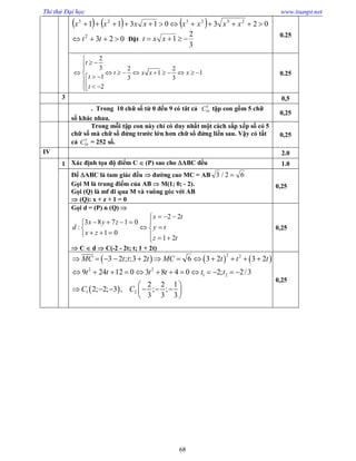 Thi thử Đại học www.toanpt.net
68
      02301311 232323
 xxxxxxxx
0232
 tt Đặt
3
2
1  xxt
0.25
2
3 2 2
1 1
1 3 3
2
t
t x x x
t
t

 

            
  
0.25
3 0,5
. Trong 10 chữ số từ 0 đến 9 có tât cả 5
10C tập con gồm 5 chữ
số khác nhau.
0,25
Trong mỗi tập con này chỉ có duy nhất một cách sắp xếp số có 5
chữ số mà chữ số đứng trước lớn hơn chữ số đứng liền sau. Vậy có tất
cả 5
10C = 252 số.
0,25
IV 2.0
1 Xác định tọa độ điểm C  (P) sao cho ABC đều 1.0
Để ABC là tam giác đều  đường cao MC = AB 62/3 
Gọi M là trung điểm của AB  M(1; 0; ­ 2).
Gọi (Q) là mf đi qua M và vuông góc với AB
 (Q): x + z + 1 = 0
0,25
Gọi d = (P) n (Q) 














tz
ty
tx
zx
zyx
d
21
22
01
01783
:
 C  d  C(­2 ­ 2t; t; 1 + 2t)
0,25
     
 
2 22
2 2
1 2
1 2
3 2 ; ;3 2 6 3 2 3 2 6
9 24 12 0 3 8 4 0 2; 2/3
2 2 1
2; 2; 3 , ; ;
3 3 3
MC t t t MC t t t
t t t t t t
C C
            
            
 
      
 

0,25
 