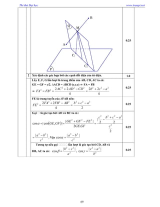 Thi thử Đại học www.toanpt.net
69
0.25
2 Xác định các góc hợp bởi các cạnh đối diện của tứ diện. 1.0
Lấy E, F, G lần lượt là trung điểm của AB, CD, AC ta có:
GE = GF = c/2. ∆ACD = ∆BCD (c.c.c) ⇒ FA = FB
⇒
4
22
4
22 222222
22 acbCDADAC
FBFA




0.25
FE là trung tuyến của ∆FAB nên:



4
22 222
2 ABFBFA
FE
2
222
acb  0.25
Gọi là góc tạo bởi AD và BC ta có :
 
2
22
|
.2
||
|,cos|cos 2
2222
222
c
acbc
GFGE
FEGFGE
GFGE





2
22
||
c
ba 
 . Vậy 2
22
||
cos
c
ba 

0.25
Tương tự nếu gọi lần lượt là góc tạo bởi CD, AB và
DB, AC ta có: 2
22
||
cos
a
cb 
 , 2
22
||
cos
b
ac 
 0.25
P
Q
A
B
M
C1
C2
 