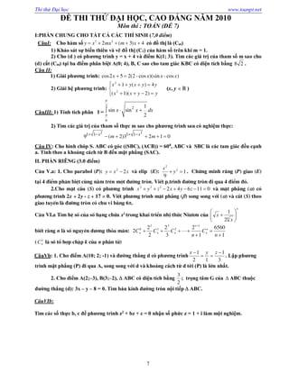 Thi thử Đại học www.toanpt.net
7
ĐỀ THI THỬ ĐẠI HỌC, CAO ĐẲNG NĂM 2010
Môn thi : TOÁN (ĐỀ 7)
I:PHẦN CHUNG CHO TẤT CẢ CÁC THÍ SINH (7,0 điểm)
CâuI: Cho hàm số 3 2
2 ( 3) 4y x mx m x     có đồ thị là (Cm)
1) Khảo sát sự biến thiên và vẽ đồ thị (C1) của hàm số trên khi m = 1.
2) Cho (d ) có phương trình y = x + 4 và điểm K(1; 3). Tìm các giá trị của tham số m sao cho
(d) cắt (Cm) tại ba điểm phân biệt A(0; 4), B, C sao cho tam giác KBC có diện tích bằng 8 2 .
Câu II:
1) Giải phương trình: cos2 5 2(2 -cos )(sin - cos )x x x x 
2) Giải hệ phương trình:





yyxx
yyxyx
)2)(1(
4)(1
2
2
(x, y  )
CâuIII: 1) Tính tích phân I =
2 2
6
1
sin sin
2
x x dx


 
2) Tìm các giá trị của tham số thực m sao cho phương trình sau có nghiệm thực:
2 2
1 1 1 1
9 ( 2)3 2 1 0x x
m m   
    
Câu IV: Cho hình chóp S. ABC có góc ((SBC), (ACB)) = 600
, ABC và SBC là các tam giác đều cạnh
a. Tính theo a khoảng cách từ B đến mặt phẳng (SAC).
II. PHẦN RIÊNG (3.0 điểm)
C©u V.a: 1. Cho parabol (P): xxy 22
 vµ elip (E): 1
9
2
2
 y
x
. Chøng minh r»ng (P) giao (E)
t¹i 4 ®iÓm ph©n biÖt cïng n»m trªn mét ®­êng trßn. ViÕt p.tr×nh ®­êng trßn ®i qua 4 ®iÓm ®ã.
2.Cho mÆt cÇu (S) cã ph­¬ng tr×nh 011642222
 zyxzyx vµ mÆt ph¼ng () cã
ph­¬ng tr×nh 2x + 2y - z + 17 = 0. ViÕt ph­¬ng tr×nh mÆt ph¼ng () song song víi () vµ c¾t (S) theo
giao tuyÕn lµ ®­êng trßn cã chu vi b»ng 6.
C©u VI.a T×m hÖ sè cña sè h¹ng chøa x2
trong khai triÓn nhÞ thøc Niut¬n cña
n
x
x 





 4
2
1
biÕt r»ng n lµ sè nguyªn d­¬ng tháa m·n:
1
6560
1
2
3
2
2
2
2
1
2
3
1
2
0





n
C
n
CCC n
n
n
nnn 
( k
nC lµ sè tæ hîp chËp k cña n phÇn tö)
CâuVb: 1. Cho điểm A(10; 2; ­1) và đường thẳng d có phương trình
3
1
12
1 

 zyx
. Lập phương
trình mặt phẳng (P) đi qua A, song song với d và khoảng cách từ d tới (P) là lớn nhất.
2. Cho điểm A(2;–3), B(3;–2),  ABC có diện tích bằng
3
2
; trọng tâm G của  ABC thuộc
đường thẳng (d): 3x – y – 8 = 0. Tìm bán kính đường tròn nội tiếp  ABC.
CâuVIb:
Tìm các số thực b, c để phương trình z2
+ bz + c = 0 nhận số phức z = 1 + i làm một nghiệm.
 