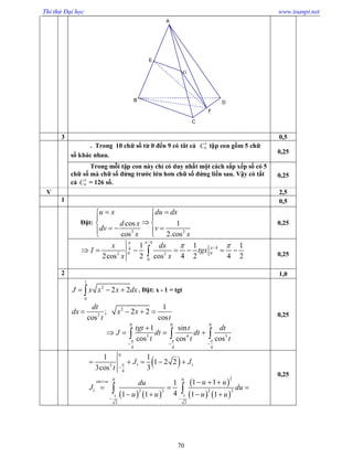 Thi thử Đại học www.toanpt.net
70
3 0,5
. Trong 10 chữ số từ 0 đến 9 có tât cả 5
9C tập con gồm 5 chữ
số khác nhau.
0,25
Trong mỗi tập con này chỉ có duy nhất một cách sắp xếp số có 5
chữ số mà chữ số đứng trước lớn hơn chữ số đứng liền sau. Vậy có tất
cả 5
9C = 126 số.
0,25
V 2,5
1 0,5
Đặt:
3 2
cos 1
cos 2.cos
u x du dx
d x
dv v
x x
  
 
 
    
0,25
/ 4
/ 44
0 02 2
0
1 1 1
2cos 2 cos 4 2 4 2
x dx
I tgx
x x

 
       0,25
2 1,0
1
2
0
2 2J x x x dx   . Đặt: x ­ 1 = tgt
2
2
1
; 2 2
cos cos
dt
dx x x
t t
   
0 0 0
3 4 3
4 4 4
1 sin
cos cos cos
tgt t dt
J dt dt
t t t  
  

     
0,25
 
   
 
   
0
1 13
4
20 0sin
1 2 2 2 2
1 1
2 2
1 1
1 2 2
3cos 3
1 11
41 1 1 1
t u
J J
t
u udu
J du
u u u u



 
    
  
  
   
 
0,25
F
E
G
B D
A
C
 