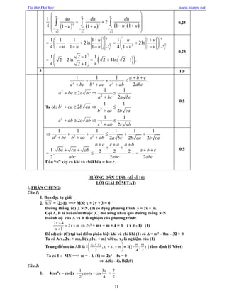 Thi thử Đại học www.toanpt.net
71
      
0 0 0
2 2
1 1 1
2 2 2
1
. 2
4 1 11 1
du du du
u uu u  
 
 
     
 
   0,25
  
0 0
22 2
2 2
1 1 1 1 1 1
2ln 2ln
4 1 1 1 4 1 1
1 2 1 1
2 2ln 2 4ln 2 1 .
4 42 1
u u u
u u u u u 
     
              
 
     
 
0,25
3 1,0
.
2
111
222
abc
cba
abcacbbca







Ta có:
abcabc
abcabc
cabcab
cabcab
bcabca
bcabca
2
11
2
2
11
2
2
11
2
2
2
2
2
2
2









0.5
2 2 2
1 1 1 1 1 1
2 2 2
1 2 2 2.
2 2 2
a bc b ca c ab a bc b ca b ca
b c c a a b
bc ca ab a b c
abc abc abc
     
  
  
    
  
Dấu “=” xảy ra khi và chỉ khi a = b = c.
0.5
HƯỚNG DẪN GIẢI: (đề số 16)
LỜI GIẢI TÓM TẮT:
I. PHẦN CHUNG:
Câu 1:
1. Bạn đọc tự giải.
2. MN

= (2;­1). ==> MN: x + 2y + 3 = 0
Đường thẳng (d)  MN, (d) có dạng phương trình y = 2x + m.
Gọi A, B là hai điểm thuộc (C) đối xứng nhau qua đường thẳng MN
Hoành độ của A và B là nghiệm của phương trình:
2 4
2
1
x
x m
x

 

 2x2
+ mx + m + 4 = 0 ( x ≠ ­ 1) (1)
Để (d) cắt (C) tại hai điểm phân biệt khi và chỉ khi (1) có  = m2 – 8m – 32 > 0
Ta có A(x1,2x1 + m), B(x2;2x2 + m) với x1, x2 là nghiệm của (1)
Trung điểm của AB là I 1 2
1 2;
2
x x
x x m
 
  
 
 I(( ; )
4 2
m m
 ( theo định lý Vi­et)
Ta có I  MN ==> m = ­ 4, (1)  2x2
– 4x = 0
 A(0; ­ 4), B(2;0)
Câu 2:
1. 4cos4
x – cos2x
1 3x
os4x +cos
2 4
c =
7
2
 