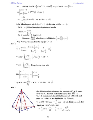Thi thử Đại học www.toanpt.net
72
 (1 + cos2x)2
– cos2x 21 3x
(2 os 2 1)+cos
2 4
c x  =
7
2
 cos2x +
3x
os
4
c = 2

os2x = 1
3x
cos 1
4
c



( vì VT ≤ 2 với mọi x)
 ( ; )8
3
x k
k mm
x






  x = 8n (n)
2. Ta thấy phương trình: 3x
.2x = 3x
+ 2x + 1 (2) có hai nghiệm x =  1.
Ta có x =
1
2
không là nghiệm của phương trình nên
(2)
2 1
3
2 1
x x
x

 

Ta có hàm số y = 3x
tăng trên R
hàm số y =
2 1
2 1
x
x


luôn giảm trên mỗi khoảng
1 1
; , ;
2 2
   
    
   
Vậy Phương trình (2) chỉ có hai nghiệm x =  1
Câu 3:
Ta có
2 2
1 2sin os
1 sinx 12 2 tan
1+cosx 22 os 2 os
2 2
x x
c
x
x x
c c


  
Vậy: K =
2 2
20 0
tan
22 os
2
x
xe dx x
e dx
x
c
 
  = M + N
Với M =
2
20 2 os
2
x
e dx
x
c

 Dùng phương pháp tptp
Đặt
2
'
1
'
tan
2 os 2
2
x
xu e
u e
xv
vx
c
 
  
 
 

Vậy M = tan 2
2
0
x x
e

­ N = 2
e

­ N ==> K = 2
e

Câu 4:
Gọi O là tâm đường tròn ngoại tiếp tam giác ABC, M là trung
điểm của BC, theo tính chất của hình chóp đều AMS 
Gọi I là tâm của mặt cầu nội tiếp hình chóp, I  SO; N là hình
chiếu của I trên SM, MI là phân giác của AMS 
Ta có SO = OM tan =
3
6
a
tan ( Với a là độ dài của cạnh đáy)
Ta có SO2
+ OM2
= SB2
– BM2
2 2 2
2
tan 1
12 12 4
a a a
   
2
2 3
4 tan
a

 

 