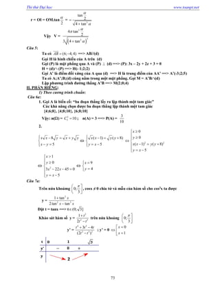 Thi thử Đại học www.toanpt.net
73
r = OI = OM.tan
2

=
2
tan
2
4 tan




Vậy V =
 
3
32
4 tan
2
3 4 tan



Câu 5:
Ta có (6; 4;4)AB  

==> AB//(d)
Gọi H là hình chiếu của A trên (d)
Gọi (P) là mặt phẳng qua A và (P)  (d) ==> (P): 3x – 2y + 2z + 3 = 0
H = (d) (P) ==> H(­ 1;2;2)
Gọi A’ là điểm đối xứng của A qua (d) ==> H là trung điểm của AA’ ==> A’(­3;2;5)
Ta có A;A’;B;(d) cùng nằm trong một mặt phẳng. Gọi M = A’B(d)
Lập phương trình đường thẳng A’B ==> M(2;0;4)
II. PHẦN RIÊNG:
1) Theo cương trình chuẩn:
Câu 6a:
1. Gọi A là biến cố: “ba đoạn thẳng lấy ra lập thành một tam giác”
Các khả năng chọn được ba đoạn thẳng lập thành một tam giác
{4;6;8}, {4;8;10}, {6;8;10}
Vậy: n() = 3
5 10C  ; n(A) = 3 ==> P(A) =
3
10
2.
8
5
x x y x y y
x y
   

 

( 1) ( 8)
5
x x y y
y x
   

 
2 2
0
0
( 1) ( 8)
5
x
y
x x y y
y x

 
 
  
  
 2
1
0
3 22 45 0
5
x
y
x x
y x

 

  
  

9
4
x
y



Câu 7a:
Trên nửa khoảmg 0;
3
 
  
, cosx ≠ 0 chia tử và mẫu của hàm số cho cos3
x ta được
y =
2
2 3
1 tan
2tan tan
x
x x


Đặt t = tanx ==> t (0; 3]
Khảo sát hàm số y =
2
2 3
1
2
t
t t


trên nửa khoảng 0;
3
 
  
y’ =
4 2
2 3 2
3 4
(2 )
t t t
t t
 

; y’ = 0
0
1
x
x

  
 