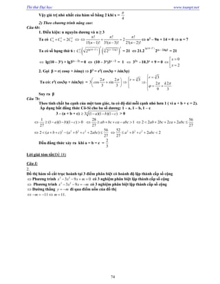 Thi thử Đại học www.toanpt.net
74
Vậy giá trị nhỏ nhất của hàm số bằng 2 khi x =
4

2) Theo chương trình nâng cao:
Câu 6b:
1. Điều kiện: n nguyên dương và n ≥ 3
Ta có 1 3 2
2n n nC C C  
! ! !
2
1!( 1)! 3!( 3)! 2!( 2)!
n n n
n n n
  
  
 n2
– 9n + 14 = 0  n = 7
Ta có số hạng thứ 6 :    
2 5
55 lg(10 3 ) ( 2)lg3
7 2 2
x
x
C  
= 21  21.2
lg(10 3 )x

2(x – 2)lg3
= 21
 lg(10 – 3x
) + lg3(x – 2)
= 0  (10 – 3x
)3x – 2
= 1  32x
­ 10.3x
+ 9 = 0
0
2
x
x

  
2. Gọi β = r( cos + isin)  β3
= r3
( cos3 + isin3)
Ta có: r3
( cos3 + isin3) =
2 2
3 os in
3 3
c s
  
 
 
3
3r 
 

3
3
2 2
9 3
r
k 

 

 
 

Suy ra β
Câu 7b:
Theo tính chất ba cạnh của một tam giác, ta có độ dài mỗi cạnh nhỏ hơn 1 ( vì a + b + c = 2).
Áp dụng bất đẳng thức Cô­Si cho ba số dương: 1 – a, 1 – b, 1 – c
3 – (a + b + c) 33 (1 )(1 )(1 )a b c    > 0
1
(1 )(1 )(1 ) 0
27
a b c     
28
1
27
ab bc ca abc     
56
2 2 2 2 2
27
ab bc ca abc     
2 2 2 2 56
2 ( ) ( 2 )
27
a b c a b c abc         2 2 252
2 2
27
a b c abc     
Dấu đẳng thức xảy ra khi a = b = c =
2
3
Lời giải tóm tắt(Đề 18)
Câu I:
2.
Đồ thị hàm số cắt trục hoành tại 3 điểm phân biệt có hoành độ lập thành cấp số cộng
 Phương trình 3 2
3 9 0   x x x m có 3 nghiệm phân biệt lập thành cấp số cộng
 Phương trình 3 2
3 9x x x m    có 3 nghiệm phân biệt lập thành cấp số cộng
 Đường thẳng y m  đi qua điểm uốn của đồ thị
.11 11m m     
 