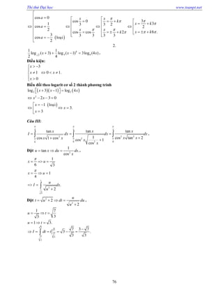 Thi thử Đại học www.toanpt.net
76
 
cos
cos
cos
.cos cos
cos
0
30
31 3 3 2
2
2
62
3 3 3 3 3
loaïi
2
a x x
k
x k
a
x x
x kk
a



 
 

   
            
              

2.
)4(log3)1(log
4
1
)3(log
2
1
8
8
42
xxx  .
Điều kiện:
.
3
1 0 1
0
x
x x
x
 

   
 
Biến đổi theo logarit cơ số 2 thành phương trình
    
 
log log
.
2 2
2
3 1 4
2 3 0
1 loaïi
3
3
x x x
x x
x
x
x
    
   
 
  

Câu III:
 

4
6
2
cos1cos
tan


dx
xx
x
I
tan tan
cos tancos
cos
4 4
2 2
2
26 6
1 21
x x
dx dx
x xx
x
 
 
 

  .
Đặt tan .
cos2
1
u x du dx
x
   .
1
6 3
1
4
x u
x u


  
  
.
1
2
1
3
2
u
I dx
u
 


Đặt 2
2
2
2
u
t u dt du
u
   

.
1 7
33
u t  
.1 3u t  
.
3
3
7
7 3
3
7 3 7
3
3 3
I dt t

     
 