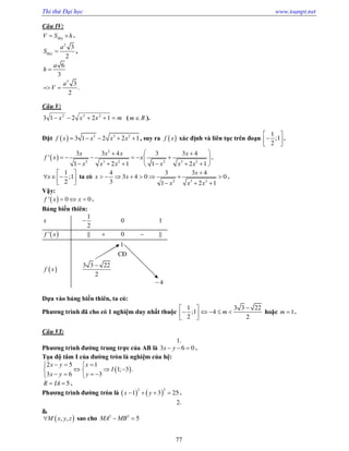 Thi thử Đại học www.toanpt.net
77
Câu IV:
ñaùyV S h  .
2
ñaùy
3
2
a
S  ,
6
3
a
h 
.
3
3
2
a
V 
Câu V:
mxxx  12213 232
( Rm  ).
Đặt   2 3 2
3 1 2 2 1f x x x x     , suy ra  f x xác định và liên tục trên đoạn ;
1
1
2
 
  
.
 '
2
2 3 2 2 3 2
3 3 4 3 3 4
1 2 1 1 2 1
x x x x
f x x
x x x x x x
  
      
      
.
;
1
1
2
x
 
    
ta có
2 3 2
4 3 3 4
3 4 0 0
3 1 2 1
x
x x
x x x

       
  
.
Vậy:
 ' 0 0f x x   .
Bảng biến thiên:
 
 
' || ||
1
0 1
2
0
1
CÑ
3 3 22
2
4
x
f x
f x

 


Dựa vào bảng biến thiên, ta có:
Phương trình đã cho có 1 nghiệm duy nhất thuộc ;
1
1
2
 
  
3 3 22
4
2
m

    hoặc 1m  .
Câu VI:
1.
Phương trình đường trung trực của AB là 3 6 0x y   .
Tọa độ tâm I của đường tròn là nghiệm của hệ:
 ; .
2 5 1
1 3
3 6 3
x y x
I
x y y
   
   
    
5R IA  .
Phương trình đường tròn là    
2 2
1 3 25x y    .
2.
a.
 , ,M x y z sao cho 2 2
5MA MB 
 