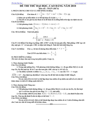 Thi thử Đại học www.toanpt.net
8
ĐỀ THI THỬ ĐẠI HỌC, CAO ĐẲNG NĂM 2010
Môn thi : TOÁN (ĐỀ 8)
I. PHẦN CHUNG CHO TẤT CẢ THÍ SINH (7,0 điểm)
Câu I (2,0 điểm) Cho hàm số    3 21
y m 1 x mx 3m 2 x
3
     (1)
1. Khảo sát sự biến thiên và vẽ đồ thị hàm số (1) khi m 2
2. Tìm tất cả các giá trị của tham số m để hàm số (1) đồng biến trên tập xác định của nó.
Câu II (2,0 điểm)
1. Giài phương trình:   2cos x 1 sin x cos x 1  
2. Giải phương trình:      
2 3 3
1 1 1
4 4 4
3
log x 2 3 log 4 x log x 6
2
     
Câu III (1,0 điểm) Tính tích phân:
 

2
0
2
6sin5sin
cos

dx
xx
x
I
Câu IV (1,0 điểm) Cho lăng trụ đứng ABC.A'B'C' có đáy là tam giác đều. Mặt phẳng A'BC tạo với
đáy một góc 0
30 và tam giác A'BC có diện tích bằng 8. Tính thể tích khối lăng trụ.
Câu V (1,0 điểm) Cho x, y là hai số dương thỏa điều kiện
5
x y
4
  .
Tìm GTNN của biểu thức:
4 1
S
x 4y
 
II. PHẦN RIÊNG (3 điểm)
Thí sinh chỉ được làm một trong hai phần (phần 1 hoặc 2).
1. Theo chương trình Chuẩn:
Câu VIa (2.0 điểm)
1. Trong mặt phẳng Oxy. Viết phương trình đường thẳng ( ) đi qua điểm M(3;1) và cắt
trục Ox, Oy lần lượt tại B và C sao cho tam giác ABC cân tại A với A(2;­2).
2. Cho điểm A(4;0;0) và điểm  0 0 0 0B(x ;y ;0), x 0;y 0  sao cho OB 8 và góc
 0
AOB 60 . Xác định tọa độ điểm C trên trục Oz để thể tích tứ diện OABC bằng 8.
Câu VII.a (1,0 điểm)
Từ các chữ số 0;1;2;3;4;5 có thể lập được bao nhiêu số tự nhiên mà mỗi số có 6 chữ số
khác nhau và chữ số 2 đứng cạnh chữ số 3.
2. Theo chương trình Nâng cao:
Câu VIb (2,0 điểm)
1. Viết phương trình đường thẳng ( ) đi qua điểm M(4;1) và cắt các tia Ox, Oy lần lượt
tại A và B sao cho giá trị của tồng OA OB nhỏ nhất.
2. Cho tứ diện ABCD có ba đỉnh A(2;1; 1),B(3;0;1),C(2; 1;3)  , còn đỉnh D nằm trên
trục Oy. Tìm tọa độ đỉnh D nếu tứ diện có thể tích V 5
Câu VII.b (1,0 điểm)
Từ các số 0;1;2;3;4;5. Hỏi có thể thành lập được bao nhiêu số có 3 chữ số không chia hết
cho 3 mà các chữ số trong mỗi số là khác nhau.
­­­­­­­­­­­­­­­­­­­­­­­­Hết­­­­­­­­­­­­­­­­­­­­­­­­
 