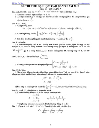 Thi thử Đại học www.toanpt.net
9
ĐỀ THI THỬ ĐẠI HỌC, CAO ĐẲNG NĂM 2010
Môn thi : TOÁN (ĐỀ 9)
Câu I: (2 điểm) Cho hàm số:  3 2
3 1 9 2y x m x x m      (1) có đồ thị là (Cm)
1) Khảo sát và vẽ đồ thị hàm số (1) với m =1.
2) Xác định m để (Cm) có cực đại, cực tiểu và hai điểm cực đại cực tiểu đối xứng với nhau qua
đường thẳng
1
2
y x .
Câu II: (2,5 điểm)
1) Giải phương trình:
   3
sin 2 cos 3 2 3 os 3 3 os2 8 3 cos sinx 3 3 0x x c x c x x       .
2) Giải bất phương trình :  2
2 1
2
1 1
log 4 5 log
2 7
x x
x
 
    
 
.
3) Tính diện tích hình phẳng giới hạn bởi các đường y=x.sin2x, y=2x, x=
2

.
Câu III: (2 điểm)
1) Cho hình lăng trụ ABC.A’B’C’ có đáy ABC là tam giác đều cạnh a, cạnh bên hợp với đáy
một góc là 450
. Gọi P là trung điểm BC, chân đường vuông góc hạ từ A’ xuống (ABC) là H sao cho
1
2
AP AH
 
. gọi K là trung điểm AA’,   là mặt phẳng chứa HK và song song với BC cắt BB’
và CC’ tại M, N. Tính tỉ số thể tích
' ' '
ABCKMN
A B C KMN
V
V
.
2) Giải hệ phương trình sau trong tập số phức:
 
2
2
2 2 2 2
6
5
6 0
a a
a a
a b ab b a a

   
     
Câu IV: (2,5 điểm)
1) Cho m bông hồng trắng và n bông hồng nhung khác nhau. Tính xác suất để lấy được 5 bông
hồng trong đó có ít nhất 3 bông hồng nhung? Biết m, n là nghiệm của hệ sau:
2 2 1
3
1
9 19
2 2
720
m
m n m
n
C C A
P




  

 
2 ) Cho Elip có phương trình chính tắc
2 2
1
25 9
x y
  (E), viết phương trình đường thẳng song
song Oy và cắt (E) tại hai điểm A, B sao cho AB=4.
3) Cho hai đường thẳng d1 và d2 lần lượt có phương trình:
1
2
: 2
3
x t
d y t
z t
 

 
  
2
1 2 1
:
2 1 5
x y z
d
  
 
Viết phương trình mặt phẳng cách đều hai đường thẳng d1 và d2?
Câu V: Cho a, b, c 0 và 2 2 2
3a b c   . Tìm giá trị nhỏ nhất của biểu thức
3 3 3
2 2 2
1 1 1
a b c
P
b c a
  
  
 