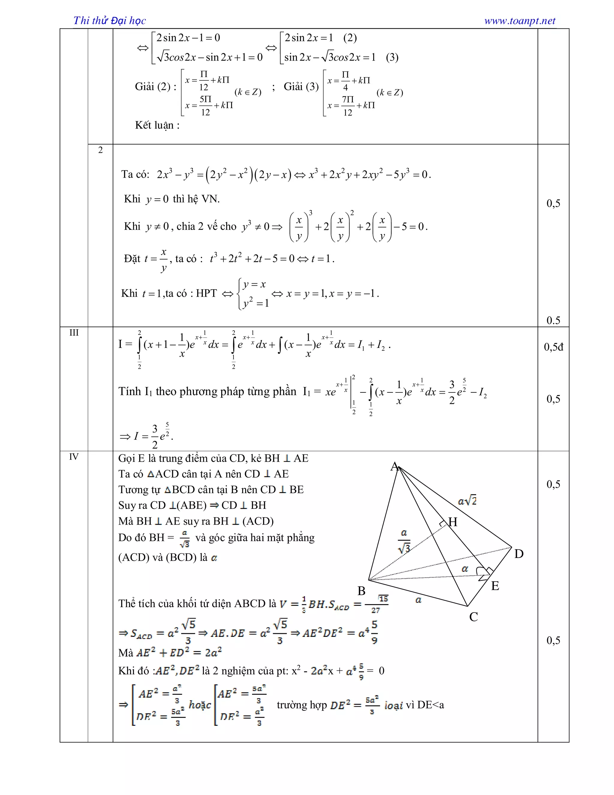 Thi thử Đại học www.toanpt.net
2sin 2 1 0 2sin 2 1 (2)
3 2 sin 2 1 0 sin 2 3 2 1 (3)
x x
cos x x x cos x
   
  
     
Gi¶i (2) : 12 ( )
5
12
x k
k Z
x k

  

   

; Gi¶i (3) 4
( )
7
12
x k
k Z
x k

  

   

KÕt luËn :
2
Ta có:   3 3 2 2 3 2 2 3
2 2 2 2 2 5 0x y y x y x x x y xy y         .
Khi 0y  thì hệ VN.
Khi 0y  , chia 2 vế cho 3
0y  
3 2
2 2 5 0
x x x
y y y
     
        
     
.
Đặt
x
t
y
 , ta có : 3 2
2 2 5 0 1t t t t      .
Khi 1t  ,ta có : HPT 2
1, 1
1
y x
x y x y
y

      

.
0,5
0.5
III
I =
1 1 12 2
1 2
1 1
2 2
1 1
( 1 ) ( )
x x x
x x x
x e dx e dx x e dx I I
x x
  
         .
Tính I1 theo phương pháp từng phần I1 =
21 1 52
2
2
1 1
2 2
1 3
( )
2
x x
x x
xe x e dx e I
x
 
   
5
2
3
.
2
I e 
0,5đ
0,5
IV Gọi E là trung điểm của CD, kẻ BH AE
Ta có ACD cân tại A nên CD AE
Tương tự BCD cân tại B nên CD BE
Suy ra CD (ABE) CD BH
Mà BH AE suy ra BH (ACD)
Do đó BH = và góc giữa hai mặt phẳng
(ACD) và (BCD) là
Thể tích của khối tứ diện ABCD là
Mà
Khi đó : là 2 nghiệm của pt: x2
- x + = 0
trường hợp vì DE<a
0,5
0,5
H
D
E
C
B
A
 