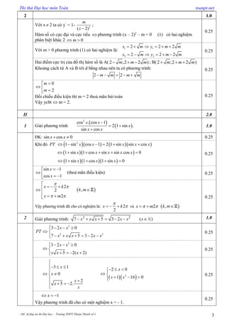 Thi thử Đại học môn Toán toanpt.net
- Đề & đáp án thi Đại học - Trường THPT Thuận Thành số I 3
2 1.0
Với x  2 ta có y’
= 1- 2
( 2)
m
x 
;
Hàm số có cực đại và cực tiểu  phương trình (x – 2)2
– m = 0 (1) có hai nghiệm
phân biệt khác 2 0m 
0.25
Với m > 0 phương trình (1) có hai nghiệm là:
1 1
2 2
2 2 2
2 2 2
x m y m m
x m y m m
     
     
0.25
Hai điểm cực trị của đồ thị hàm số là A( 2 ;2 2 )m m m   ; B( 2 ;2 2 )m m m  
Khoảng cách từ A và B tới d bằng nhau nên ta có phương trình:
2 2m m m m    
0.25
0
2
m
m

  
Đối chiếu điều kiện thì m = 2 thoả mãn bài toán
Vậy ycbt  m = 2.
0.25
II 2.0
1 Giải phương trình
 
 
2
cos . cos 1
2 1 sin .
sin cos
x x
x
x x

 

1.0
ĐK: sin cos 0x x  0.25
Khi đó      2
1 sin cos 1 2 1 sin sin cosPT x x x x x     
  1 sin 1 cos sin sin .cos 0x x x x x     
   1 sin 1 cos 1 sin 0x x x    
0.25
sin 1
cos 1
x
x
 
   
(thoả mãn điều kiện) 0.25
2
2
2
x k
x m


 

  

 
 ,k m
Vậy phương trình đã cho có nghiệm là: 2
2
x k

   và 2x m    ,k m
0.25
2 Giải phương trình: 2 2
7 5 3 2 ( )x x x x x x       1.0
2
2 2
3 2 0
7 5 3 2
x x
PT
x x x x x
   
 
     
0.25
2
3 2 0
5 2( 2)
x x
x x x
   
 
   
0.25
3 1
0
2
5 2.
x
x
x
x
x

  

 
 
   

  2
2 0
1 16 0
x
x x
  
 
  
0.25
1x  
Vậy phương trình đã cho có một nghiệm x = - 1.
0.25
 