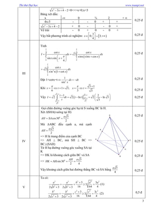 Thi thử Đại học www.toanpt.net
3
2
3 4 2x x   =0<=>x=0;x=3
Bảng xét dấu:
x - 0 ¾ 2 + 
4x-3 - - 0 + +
2
3 4 2x x   + 0 - - 0 +
Vế trái - 0 + 0 - 0 +
Vậy bất phương trình có nghiệm:  
3
0; 3;
4
x
 
    
0,25 đ
0,25 đ
III
Tính
 
 
3 3
6 6
3
2
6
cot cot
2
sinx sinx cos
sin xsin
4
cot
2
sin x 1 cot
x x
I dx dx
x
x
x
dx
x
 
 



 
 
 
 


 

Đặt 1+cotx=t 2
1
sin
dx dt
x
  
Khi
3 1
1 3;
6 3 3
x t x t
  
      
Vậy  
3 1
3 1
3 1
33 1
3
1 2
2 2 ln 2 ln 3
3
t
I dt t t
t




  
     
 

0,25 đ
0,25 đ
0,25 đ
0,25 đ
IV
Gọi chân đường vuông góc hạ từ S xuống BC là H.
Xét SHA(vuông tại H)
0 3
cos30
2
a
AH SA 
Mà ABC đều cạnh a, mà cạnh
3
2
a
AH 
=> H là trung điểm của cạnh BC
=> AH  BC, mà SH  BC =>
BC(SAH)
Từ H hạ đường vuông góc xuống SA tại
K
=> HK là khoảng cách giữa BC và SA
=> 0 3
AHsin30
2 4
AH a
HK   
Vậy khoảng cách giữa hai đường thẳng BC và SA bằng
3
4
a
0,25 đ
0,25 đ
0,25 đ
0,25 đ
V
Ta có:
3 3 2 6 2
3
2 2
3 3
3
16 64 42 3 2 3
a a b a a
b b

   
 
(1)
3 3 2 6 2
3
2 2
3 3
3
16 64 42 3 2 3
b b c c c
c c

   
 
(2) 0,5 đ
H
A
C
B
S
K
 