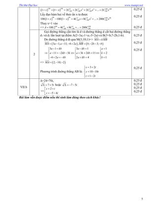 Thi thử Đại học www.toanpt.net
5
   
100 100 0 2 2 4 4 100 100
100 100 100 1001 1 2 2 2 ... 2x x C C x C x C x       
Lấy đạo hàm hai vế theo ẩn x ta được
   
99 99 2 4 3 100 99
100 100 100100 1 100 1 4 8 ... 200x x C x C x C x      
Thay x=1 vào
=> 99 2 4 100
100 100 100100.2 4 8 ... 200A C C C    
0,25 đ
0,25 đ
0,25 đ
2
Gọi đường thẳng cần tìm là d và đường thẳng d cắt hai đường thẳng
d1 và d2 lần lượt tại điểm A(2+3a;-1+a;-3+2a) và B(3+b;7-2b;1-b).
Do đường thẳng d đi qua M(3;10;1)=> MA kMB
 
   3 1; 11; 4 2 , ; 2 3;MA a a a MB b b b        
 
3 1 3 1 1
11 2 3 3 2 11 2
4 2 2 4 1
a kb a kb a
a kb k a k kb k
a kb a kb b
      
  
            
          
=>  2; 10; 2MA   

Phương trình đường thẳng AB là:
3 2
10 10
1 2
x t
y t
z t
 

 
  
0,25 đ
0,25 đ
0,25 đ
0,25 đ
VII.b
=24+70i,
7 5i   hoặc 7 5i   
2
5 4
z i
z i
 
    
0,25 đ
0,25 đ
0,25 đ
0,25 đ
Bài làm vẫn được điểm nếu thí sinh làm đúng theo cách khác!
 