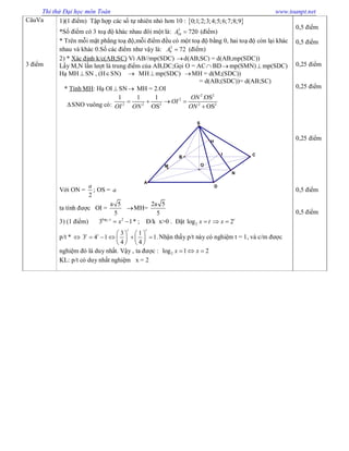 Thi thử Đại học môn Toán www.toanpt.net
CâuVa
3 điểm
1)(1 điểm) Tập hợp các số tự nhiên nhỏ hơn 10 :  0;1;2;3;4;5;6;7;8;9
*Số điểm có 3 toạ độ khác nhau đôi một là: 3
10 720A  (điểm)
* Trên mỗi mặt phẳng toạ độ,mỗi điểm đều có một toạ độ bằng 0, hai toạ độ còn lại khác
nhau và khác 0.Số các điểm như vậy là: 2
9 72A  (điểm)
2) * Xác định k/c(AB;SC) Vì AB//mp(SDC) d(AB,SC) = d(AB,mp(SDC))
Lấy M,N lần lượt là trung điểm của AB,DC;Gọi O = AC BDmp(SMN) mp(SDC)
Hạ MH  SN , (HSN)  MH mp(SDC) MH = d(M;(SDC))
= d(AB;(SDC))= d(AB;SC)
* Tính MH: Hạ OI  SN MH = 2.OI
SNO vuông có:
2 2
2
2 2 2 2 2
1 1 1 .OS
OS OS
ON
OI
OI ON ON
   

Với ON =
2
a
; OS = a
N
O
A
D
B
C
S
M
I
H
ta tính được OI =
a 5
5
MH=
2a 5
5
3) (1 điểm) 2log 2
3 1x
x  * ; Đ/k x>0 . Đặt 2log x t 2t
x 
p/t * 
3 1
3 4 1 1.
4 4
t t
t t    
       
   
Nhận thấy p/t này có nghiệm t = 1, và c/m được
nghiệm đó là duy nhất. Vậy , ta được : 2log 1 2x x  
KL: p/t có duy nhất nghiệm x = 2
0,5 điểm
0,5 điểm
0,25 điểm
0,25 điểm
0,25 điểm
0,5 điểm
0,5 điểm
 