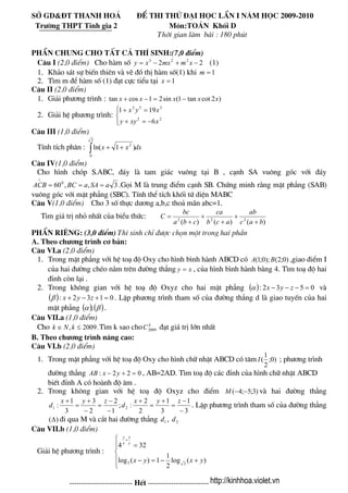 Së GD&§T Thanh Ho¸ ®Ò thi thö ®¹i häc lÇn I n¨m häc 2009-2010
Tr−êng THPT TÜnh gia 2 M«n:To¸n Khèi D
Thêi gian lμm bμi : 180 phót
phÇn chung cho tÊt c¶ thÝ sinh:(7,0 ®iÓm)
C©u I (2,0 ®iÓm) Cho hμm sè (1)22 223
−+−= xmmxxy
1. Kh¶o s¸t sù biÕn thiªn vμ vÏ ®å thÞ hμm sè(1) khi 1=m
2. T×m m ®Ó hμm sè (1) ®¹t cùc tiÓu t¹i 1=x
C©u II (2,0 ®iÓm)
1. Gi¶i ph−¬ng tr×nh : )2cottan1(sin21costan xxxxx −=−+
2. Gi¶i hÖ ph−¬ng tr×nh:
⎪⎩
⎪
⎨
⎧
−=+
=+
22
333
6
191
xxyy
xyx
C©u III (1,0 ®iÓm)
TÝnh tÝch ph©n : dxxx∫ ++
3
0
2
)1ln(
C©u IV(1,0 ®iÓm)
Cho h×nh chãp S.ABC, ®¸y lμ tam gi¸c vu«ng t¹i B , c¹nh SA vu«ng gãc víi ®¸y
3,,600
aSAaBCACB ===
∧
.Gäi M lμ trung ®iÓm c¹nh SB. Chøng minh r»ng mÆt ph¼ng (SAB)
vu«ng gãc víi mÆt ph¼ng (SBC). TÝnh thÓ tÝch khèi tø diÖn MABC
C©u V(1,0 ®iÓm) Cho 3 sè thùc d−¬ng a,b,c tho¶ m·n abc=1.
T×m gi¸ trÞ nhá nhÊt cña biÓu thøc:
)()()( 222
bac
ab
acb
ca
cba
bc
C
+
+
+
+
+
=
PhÇn riªng: (3,0 ®iÓm) ThÝ sinh chØ ®−îc chän mét trong hai phÇn
A. Theo ch−¬ng tr×nh c¬ b¶n:
C©u VI.a (2,0 ®iÓm)
1. Trong mÆt ph¼ng víi hÖ to¹ ®é Oxy cho h×nh b×nh hμnh ABCD cã ,giao ®iÓm I
cña hai ®−êng chÐo n»m trªn ®−êng th¼ng
)0;2();0;1( BA
xy = , cña h×nh b×nh hμnh b»ng 4. T×m to¹ ®é hai
®Ønh cßn l¹i .
2. Trong kh«ng gian víi hÖ to¹ ®é Oxyz cho hai mÆt ph¼ng ( ) 0532: =−−− zyxα vμ
( ) 0132: =+−+ zyxβ . LËp ph−¬ng tr×nh tham sè cña ®−êng th¼ng d lμ giao tuyÕn cña hai
mÆt ph¼ng ( ) ( )βα ; .
C©u VII.a (1,0 ®iÓm)
Cho T×m k sao cho ®¹t gi¸ trÞ lín nhÊt.2009, ≤∈ kNk k
C2009
B. Theo ch−¬ng tr×nh n©ng cao:
C©u VI.b (2,0 ®iÓm)
1. Trong mÆt ph¼ng víi hÖ to¹ ®é Oxy cho h×nh ch÷ nhËt ABCD cã t©m )0;
2
1
(I ; ph−¬ng tr×nh
®−êng th¼ng 022: =+− yxAB , AB=2AD. T×m to¹ ®é c¸c ®Ønh cña h×nh ch÷ nhËt ABCD
biÕt ®Ønh A cã hoμnh ®é ©m .
2. Trong kh«ng gian víi hÖ to¹ ®é Oxyz cho ®iÓm )3;5;4( −−M vμ hai ®−êng th¼ng
3
1
3
1
2
2
:;
1
2
2
3
3
1
: 21
−
−
=
+
=
+
−
−
=
−
+
=
+ zyx
d
zyx
d . LËp ph−¬ng tr×nh tham sè cña ®−êng th¼ng
®i qua M vμ c¾t hai ®−êng th¼ng ,)(Δ 1d 2d
C©u VII.b (1,0 ®iÓm)
Gi¶i hÖ ph−¬ng tr×nh :
⎪
⎩
⎪
⎨
⎧
+−=−
=
+
)(log
2
1
1)(log
324
33 yxyx
y
x
x
y
------------------------- HÕt ------------------------ http://kinhhoa.violet.vn
 